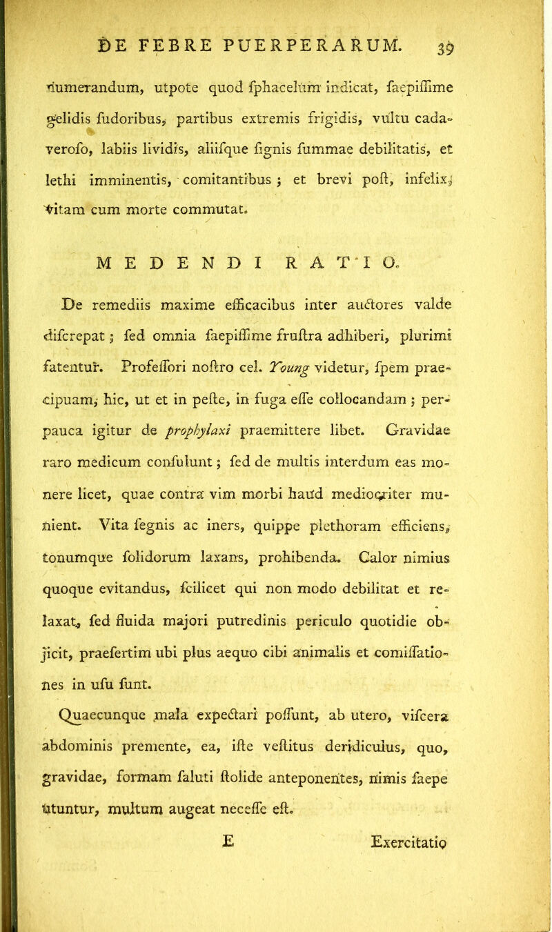 Numerandum, utpote quod fphacelUnr indicat, faepiffime gelidis fudoribus, partibus extremis frigidis, vultu cada~ verofo, labiis lividis, aliifque fignis fummae debilitatis, et lethi imminentis, comitantibus j et brevi pod, infelixj Vitam cum morte commutat. MEDENDI RATIO. De remediis maxime efficacibus inter au&ores valde «difcrepat; fed omnia faepiffime fruftra adhiberi, plurimi fatentur. ProfelTori noftro cel. Toung videtur, fpem prae- cipuam,- hic, ut et in pede, in fuga ede collocandam ; per- pauca igitur de propbyiaxi praemittere libet. Gravidae raro medicum confulunt; fed de multis interdum eas mo- nere licet, quae contra vim morbi haud mediocriter mu- nient. Vita fegnis ac iners, quippe plethoram efficiens, tonumque folidorum laxans, prohibenda. Calor nimius quoque evitandus, fcilicet qui non modo debilitat et re- laxat, fed fluida majori putredinis periculo quotidie ob- jicit, praefertim ubi plus aequo cibi animalis et comilfatio- nes in ufu funt. Quaecunque maia expe&ari poliunt, ab utero, vifcera abdominis premente, ea, ifte veditus deridiculus, quo, gravidae, formam faluti dolide anteponentes, nimis faepe tituntur, multum augeat necefle ed. E Exercitatio
