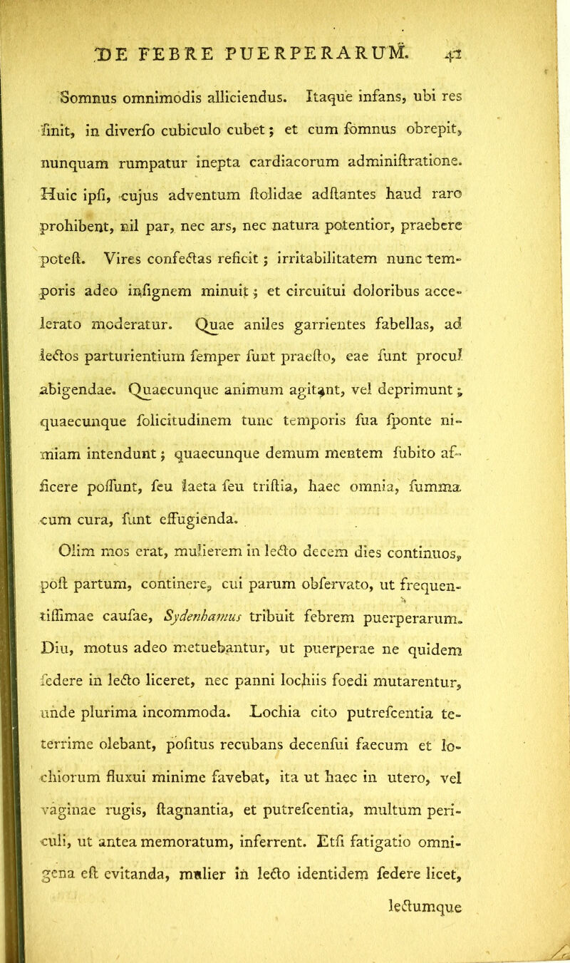Somnus omnimodis alliciendus. Itaque infans, ubi res finit, in diverfo cubiculo cubet; et cum fomnus obrepit, nunquam rumpatur inepta cardiacorum adminidratione. Huic ipfi, cujus adventum dolidae addantes haud raro prohibent, nil par, nec ars, nec natura potentior, praebere poted. Vires confedas reficit; irritabilitatem nunc tem- poris adeo indgnem minuit j et circuitui doloribus acce- lerato moderatur. Quae aniles garrientes fabellas, ad ledos parturientium femper funt praedo, eae funt procul abigendae. Quaecunque animum agitant, vel deprimunt; quaecunque folicitudinem tunc temporis fua fponte ni° miam intendunt; quaecunque demum mentem fiibito ad- jicere polfunt, feu laeta feu tridia, haec omnia, fumma cum cura, funt effugienda. Olim mos erat, mulierem in ledo decem dies continuos, pod partum, continere, cui parum obfervato, ut frequen- tidimae caufae, Sydenhamus tribuit febrem puerperarum. Diu, motus adeo metuebantur, ut puerperae ne quidem federe in ledo liceret, nec panni lochiis foedi mutarentur, unde plurima incommoda. Lochia cito putrcfcentia te- terrime olebant, pofitus recubans decenfui faecum et lo- chiorum duxui minime favebat, ita ut haec in utero, vel vaginae rugis, dagnantia, et putrefcentia, multum peri- culi, ut antea memoratum, inferrent. Etd fatigatio omni- gena ed evitanda, mulier in ledo identidem federe licet, ledumque