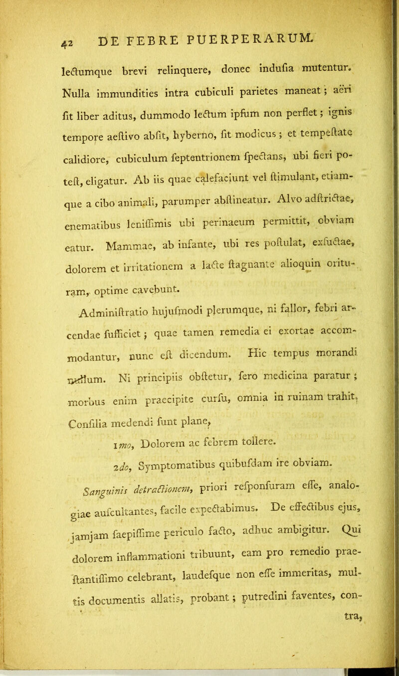 lectumque brevi relinquere, donec indufia mutentur. Nulla immundities intra cubiculi parietes maneat; aeri fit liber aditus, dummodo leftum ipfum non perflet; ignis tempofe aeflivo abfit, hyberno, fit modicus ; et tempeftate calidiore, cubiculum feptentrionem fpectans, ubi fieri po- teft, eligatur. Ab iis quae calefaciunt vel flimulant, etiam- que a cibo animali, parumper abflineatur. Alvo adUrittae, enematibus leniffimis ubi perinaeum permittit, obviam eatur. Mammae, ab infante, ubi res poftulat, exfuftae, dolorem et irritationem a la&e ftagnante alioqum oritu- ram,- optime cavebunt. Adminiftratio hujufmodi plerumque, m fallor, febri ar- cendae fufficiet j quae tamen remedia ei exortae accom- modantur, nunc eA dicendum. Hic tempus morandi radium. Ni principiis obdetur, fero medicina paratur ; morbus enim praecipite curfu, omnia in ruinam trahit, Confilia medendi funt plane, imo, Dolorem ac febrem tollere. 2do, Symptomatibus quibufdam ire obviam. Sanguinis detrafiionem, priori refponfuram effe, analo- giae aufcultantes, facile expeflabimus, De effeClibus ejus, jam jam faepiffime periculo faao, adhuc ambigitur. Qui dolorem inflammationi tribuunt, eam pro remedio prae- ftantiffimo celebrant, laudefque non effe immeritas, mul- tis documentis allatis, probant; putredini faventes, con- tra,