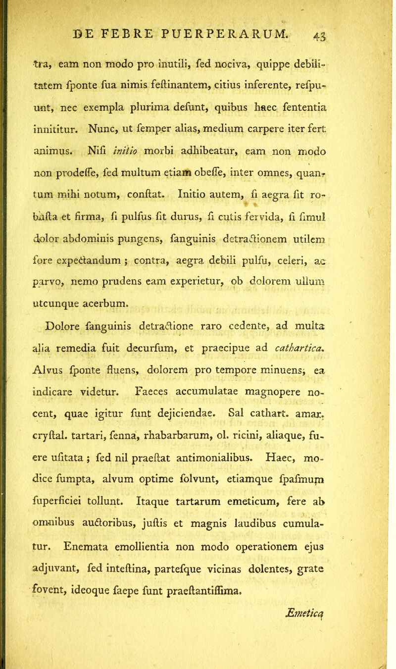 tra, eam non modo pro mutili, fed nociva, quippe debili» tatem fponte fua nimis feftinantem, citius inferente, refpu- unt, nec exempla plurima defunt, quibus haec fententia innititur. Nunc, ut femper alias, medium carpere iter fert animus. Nili initio morbi adhibeatur, eam non modo non prodelfe, fed multum etiam obelfe, inter omnes, quan? tum mihi notum, conftat. Initio autem, fi aegra fit ro- bhlla et firma, fi pulfus fit durus, fi cutis fervida, li fimul dolor abdominis pungens, fanguinis detra&ionem utilem fore expe&andum ; contra, aegra debili pulfu, celeri, ac parvo, nemo prudens eam experietur, ob dolorem ullum utcunque acerbum. Dolore fanguinis detra&ione raro cedente, ad multa alia remedia fuit decurfum, et praecipue ad cathartica. Alvus fponte fluens, dolorem pro tempore minuens^ ea indicare videtur. Faeces accumulatae magnopere no- cent, quae igitur funt dejiciendae. Sal cathart. amau cryftal. ^artari, fenna, rhabarbarum, ol. ricini, aliaque, fu- ere ufitata ; fed nil praeftat antimonialibus. Haec, mo- dice fumpta, alvum optime folvunt, etiamque fpafmum fuperficiei tollunt. Itaque tartarum emeticum, fere ab omnibus auctoribus, jullis et magnis laudibus cumula- tur. Enemata emollientia non modo operationem ejus adjuvant, fed intellina, partefque vicinas dolentes, grate fovent, ideoque faepe funt praeftantiffima. Emetica.