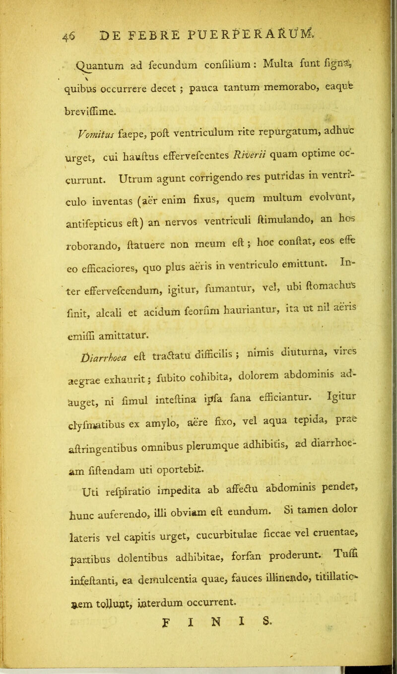 .Quantum ad fecundum confilium: Multa funt figriav \ quibus occurrere decet ; pauca tantum memorabo, eaqufe brevifllme. Vomitus faepe, poft ventriculum rite repurgatum, adhufc urget, cui hauftus efFervefcentes Riverii quam optime oc- currunt. Utrum agunt corrigendo res putridas in ventri- culo inventas (aer enim fixus, quem multum evolvunt, antifepticus eft) an nervos ventriculi ftimulando, an hos roborando, ftatuere non meum eft ; hoc conftat, eos effe eo efficaciores, quo plus aeris in ventriculo emittunt. In- ter effervefcendum, igitur, fumantur, vel, ubi ftomachus finit, alcali et acidum feorfim hauriantur, ita ut ml aeris emifii amittatur. diarrhoea eft tractatu difficilis; nimis diuturna, vires aegrae exhaurit; fubito cohibita, dolorem abdominis ad- auget, ni fimul inteftina ijrfa fana efficiantur. Igitur clyfmatibus ex amylo, aere fixo, vel aqua tepida, prae aft tingentibus omnibus plerumque adhibitis, ad diarrhoe- am fiftendam uti oportebit. Uti refpiratio impedita ab affeftu abdominis pendet, hunc auferendo, illi obviam eft eundum. Si tamen dolor lateris vel capitis urget, cucurbitulae ficcae vel cruentae, partibus dolentibus adhibitae, forfan proderunt. Tuffi infeftanti, ea demulcentia quae, fauces illinendo, titillatio nem tollunt, interdum occurrent. FINIS»