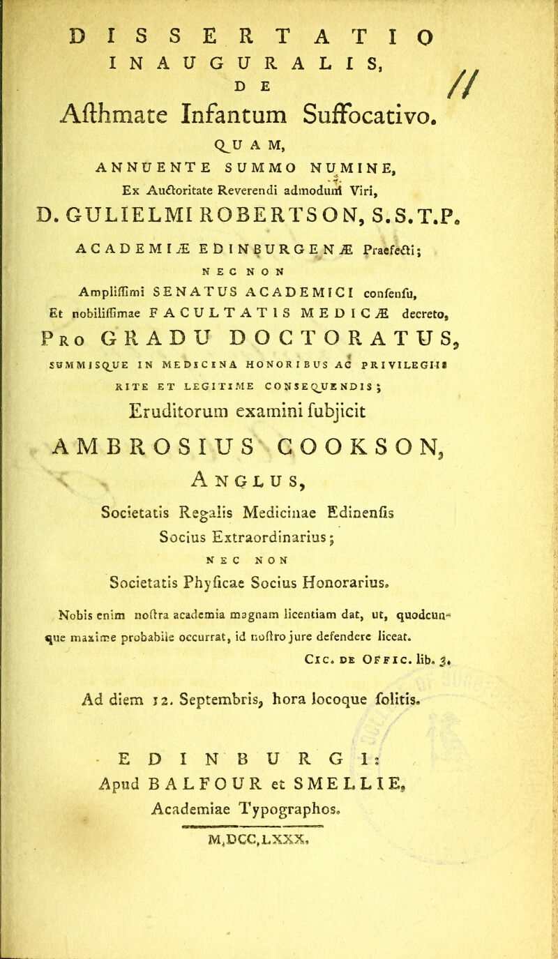 DISSERTATIO INAUGURALIS, DE // Afthmace Infantum Suffocativo. C^U A M, ANNUENTE SUMMO NUMINE, Ex Auttoritate Reverendi admoduni Viri, D. GULIELMI ROBERTSON, S.S.T.P. ACADEMIjE ED1NBURGENJE Praefefli; NEC NON Ampiiflimi SENATUS ACADEMICI confenfu. Et nobiliffimae FACULTATIS MEDICA decreto. Pro GRADU DOCT ORATUS, SUMMJSqUE IN MEDICINA HONORIBUS AC PRIVILEGII* RITE ET LEGITIME CONSEQUENDIS ; Eruditorum examini fubjicit AMBROSIUS COOKSON, Anglus, Societatis Regalis Medicinae Edinenfis Socius Extraordinarius; NEC NON Societatis Phyficae Socius Honorarius» Nobis enim noftra academia magnam licentiam dat, ut, quodcua- que maxime probabile occurrat, id noflro jure defendere liceat. Cic. de Offic. lib» 3* Ad diem J2. Septembris^ hora locoque felitis. EDI N' BURGI* Apud R ALFQUR et SMELLIE* Academiae Typographos» M4DCC,LXXX