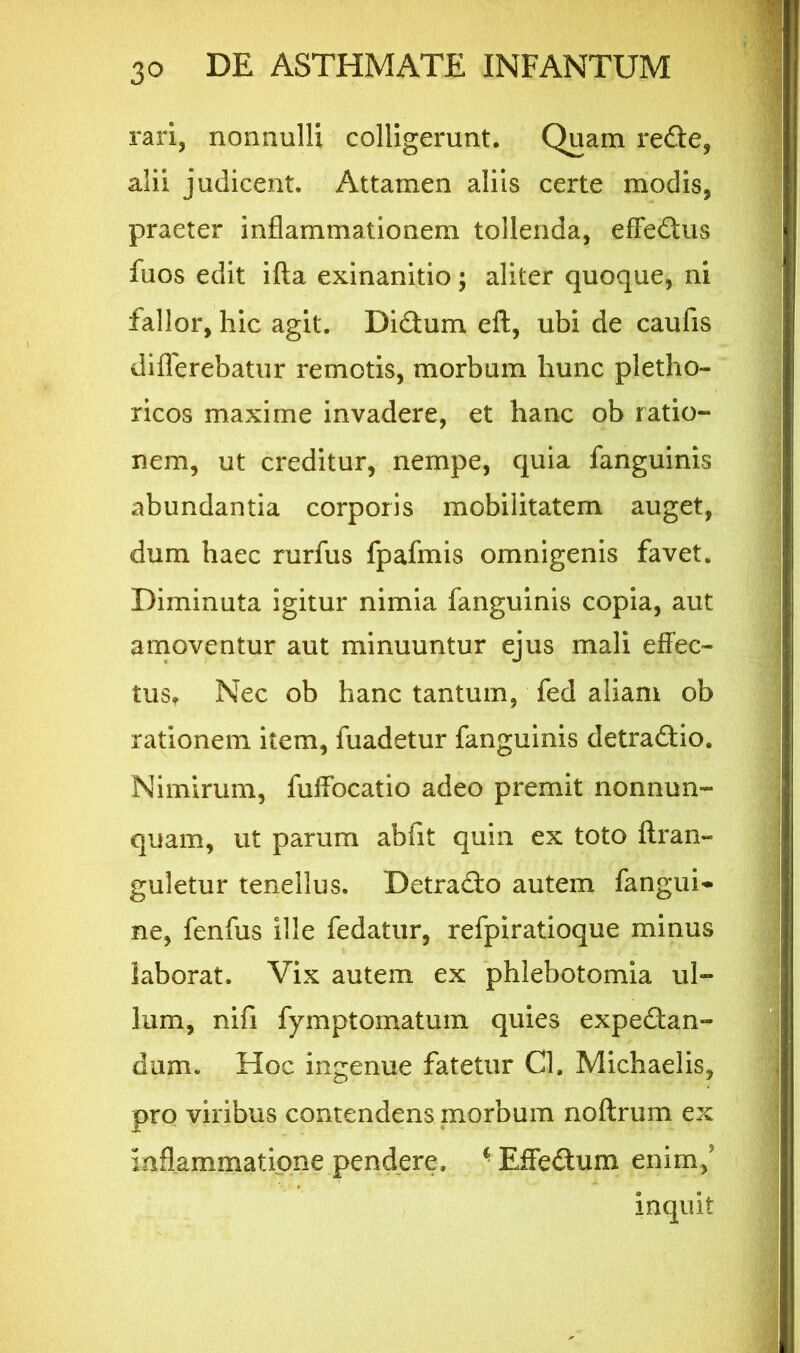 rari, nonnulli colligerunt. Quam rede, alii judicent. Attamen aliis certe modis, praeter inflammationem tollenda, effedus fuos edit ifta exinanitio; aliter quoque, ni fallor, hic agit. Didum eft, ubi de caufis differebatur remotis, morbum hunc pletho- ricos maxime invadere, et hanc ob ratio- nem, ut creditur, nempe, quia fanguinis abundantia corporis mobilitatem auget, dum haec rurfus fpafmis omnigenis favet. Diminuta igitur nimia fanguinis copia, aut amoventur aut minuuntur ejus mali effec- tus* Nec ob hanc tantum, fed aliam ob rationem item, fuadetur fanguinis detradio. Nimirum, fuffocatio adeo premit nonnun- quam, ut parum abfit quin ex toto ftran» guletur tenellus. Detrado autem fanguri ne, fenfus ille fedatur, refpiratioque minus laborat. Vix autem ex phlebotomia ul- lum, nifi fymptomatum quies expedan- dum. Hoc ingenue fatetur Cl. Michaelis, pro viribus contendens morbum noftrum ex inflammatione pendere. ■ Effedum enim/ inquit