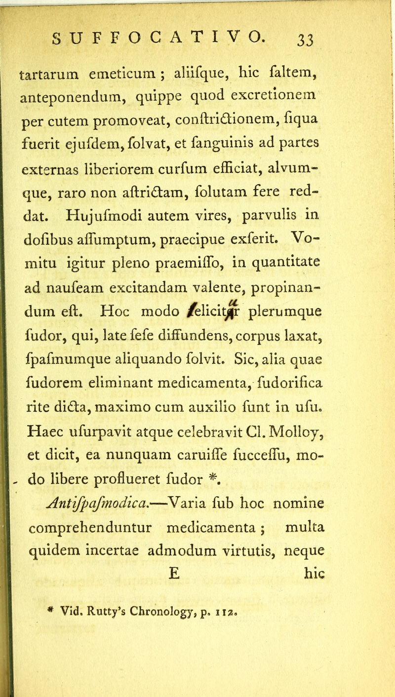 tartarum emeticum ; aliifque, hic faltem, anteponendum, quippe quod excretionem per cutem promoveat, conftri£lionem, fiqua fuerit ejufdem, folvat, et fanguinis ad partes externas liberiorem curfum efficiat, alvum- que, raro non aftri&am, folutam fere red- dat. Hujufmodi autem vires, parvulis in dofibus affumptum, praecipue exferit. Vo- mitu igitur pleno praemiffo, in quantitate ad naufeam excitandam valente, propinan- dum eft. Hoc modo /elicitor plerumque fudor, qui, late fefe diffundens, corpus laxat, fpafmumque aliquando folvit. Sic, alia quae fudorem eliminant medicamenta, fudorifica rite di£la, maximo cum auxilio funt in ufu. Haec ufurpavit atque celebravit Cl. Molloy, et dicit, ea nunquam caruifle fucceffu, mo- do libere proflueret fudor Antifpafmodica.—-Varia fub hoc nomine comprehenduntur medicamenta; multa quidem incertae admodum virtutis, neque E hic # Vid. Rutty’s Chronology, p. iu?.