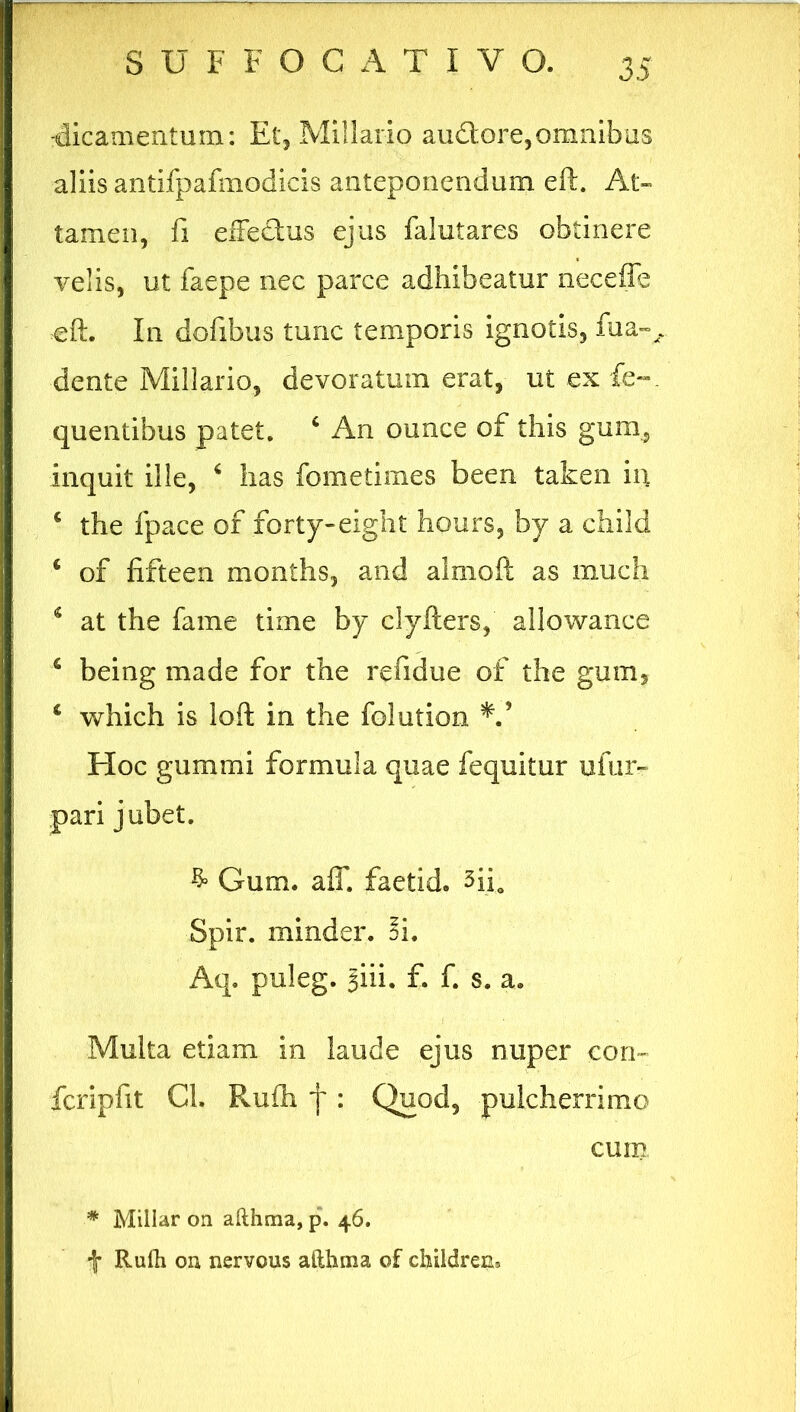 -dicamentum: Et, Miliario audtore,omnibus aliis antifpafmodicis anteponendum eft. At- tamen, fi eiFedus ejus falutares obtinere velis, ut faepe nec parce adhibeatur neceffe eft. In dofibus tunc temporis ignotis, fua-, dente Miliario, devoratum erat, ut ex fe«. quentibus patet. 4 An ounce of this gum, inquit ille, 6 has fometimes been taken in 4 the fpace of forty-eight hours, by a child 4 of fifteen months, and almoft as much 4 at the fame time by clyfters, allowance 4 being made for the refidue of the gum, 4 which is loft in the fol ution Hoc gummi formula quae fequitur ufur- pari jubet. & Gum. aff. faetid. 3iio Spir. minder. 3i. Aq. puleg. §iii. f. f. s. a. Multa etiam in laude ejus nuper con- fcripfit Cl. Ruih f: Quod, pulcherrimo cum * Millar on afthma, p. 46. f Rulh on nervous afthma of children.