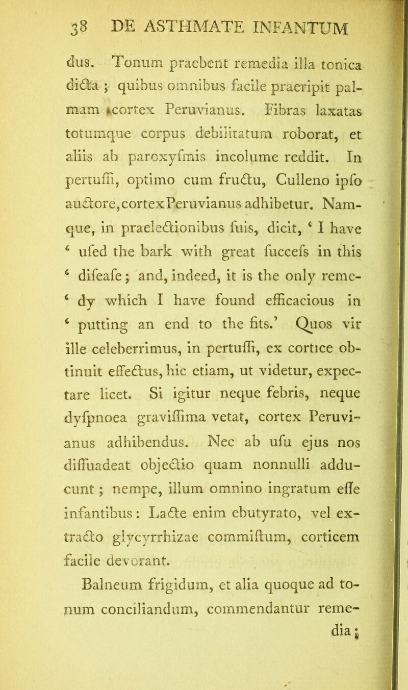 dus. Tonum, praebent remedia illa tonica didki; quibus omnibus facile praeripit pal- mam *,cortex Peruvianus. Fibras laxatas totumque corpus debiiiiatum roborat, et aliis ab paroxyfmis incolume reddit. In pertuffi, optimo cum frudtu, Culleno ipfo auTore, cortex Peruvianus adhibetur. Nam- que, in praelectionibus fuis, dicit, c I have 6 ufed the bark with great fuccefs in this c difeafe; and, indeed, it is the only reme- 6 dy which I have found efficacious in c putting an end to the fits.’ Quos vir ille celeberrimus, in pertuffi, ex cortice ob- tinuit effeCtus, hic etiam, ut videtur, expec- tare licet. Si igitur neque febris, neque dyfpnoea graviffima vetat, cortex Peruvi- anus adhibendus. Nec ab ufu ejus nos difluadeat objefiio quam nonnulli addu- cunt ; nempe, illum omnino ingratum efle infantibus : Lafte enim ebutyrato, vel ex- tra dio glycyrrhizae commiftum, corticem facile devorant. Balneum frigidum, et alia quoque ad to- num conciliandum, commendantur reme- dia