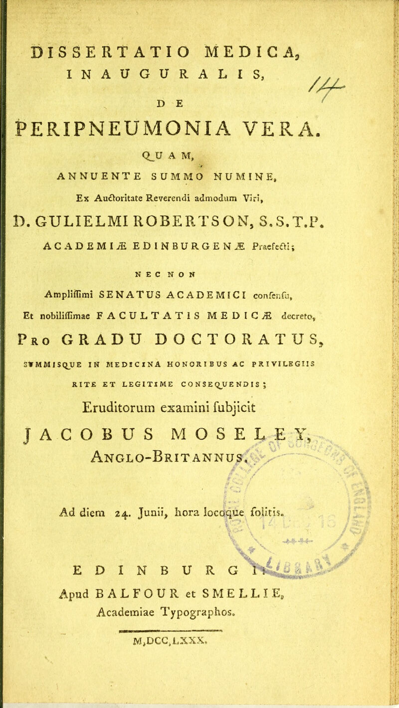 DISSERTATIO MEDICA, INAUGURALIS, D E PERIPNEUMONIA VERA. QJJ A M, ANNUENTE SUMMO NUMINE, Ex Audtoritate Reverendi admodum Viri, D. GULIELMI ROBERTSON, S.S.T.P. ACADEMI.* EDINBURGEN.E Praefert!; NEC NON Ampliffimi SENATUS ACADEMICI confenfu. Et nobiliflimae FACULTATIS MEDICI decreto. Pro GRADU DOCTORATUS, SW M M I SQ_U E IN MEDICINA HONORIBUS AC PRIVILEGIIS RITE ET LEGITIME CONSEQUENDIS ; Eruditorum examini fubjicit JACOBUS MOSELEY, AnGLG-BrIT ANNUS, Ad diem 24. Junii, hora locoque follris. ' \ / T: EDINBURG1: Apud BALFOUR et SMELLIE, Academiae Typographos, M*DCCfLXXX,