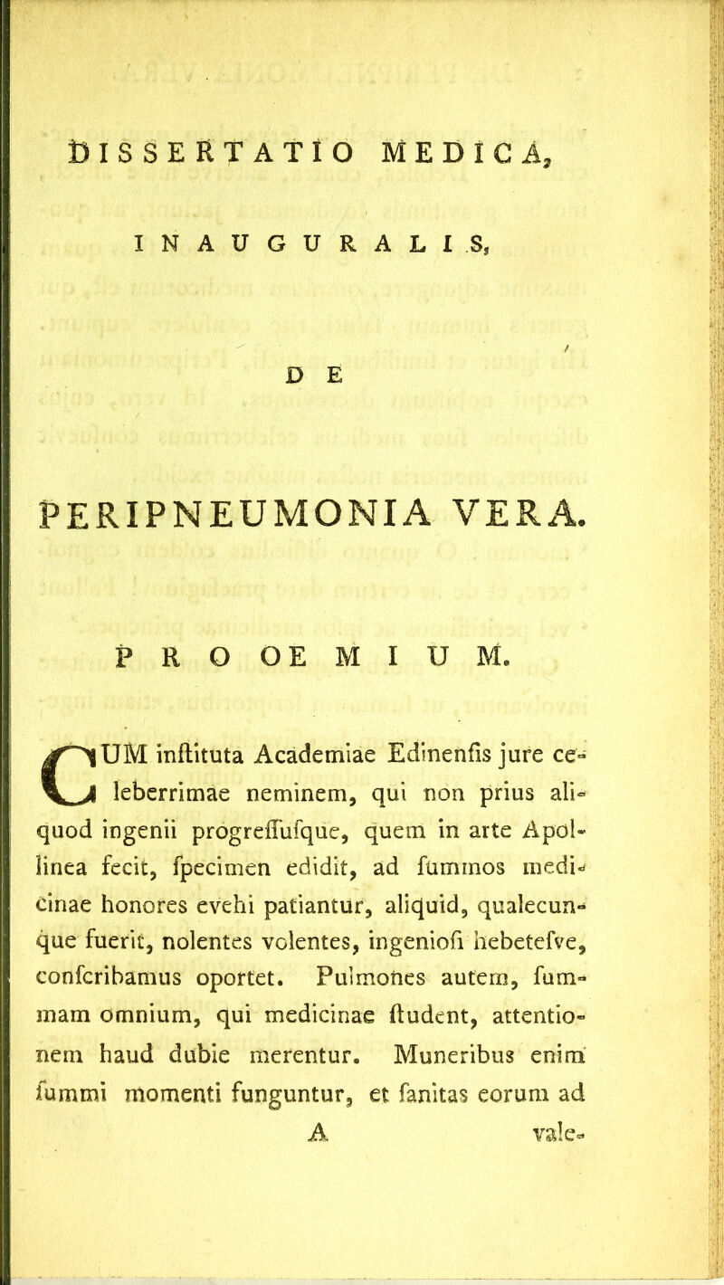 INAUGURALIS, PERIPNEUMOMXA VERA. PROOEMIUM. UM inflituta Academiae Edinenfis jure ce- leberrimae neminem, qui non prius ali- quod ingenii progreffufque, quem in arte Apol- linea fecit, fpecimen edidit, ad fuminos medw cinae honores evehi patiantur, aliquid, qualecun- que fuerit, nolentes volentes, ingeniofi hebetefve, confcribamus oportet. Puimoties autem, fum- inam omnium, qui medicinae (ludent, attentio- nem haud dubie merentur. Muneribus enim fummi momenti funguntur, et fanitas eorum ad D E A vale.