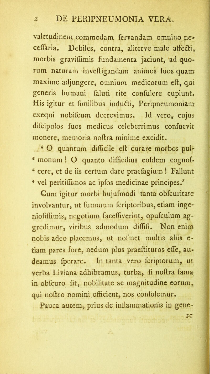 valetudinem commodam fervandam omnino ne-’ ceffaria. Debiles, contra, aliterve male affedi, morbis graviffimis fundamenta jaciunt, ad quo- rum naturam inveftigandam animos fuos quam maxime adjungere, omnium medicorum eft, qui generis humani faluti rite confulere cupiunt. His igitur et limilibus indudi, Peripneumoniam exequi nobifeum decrevimus. Id vero, cujus difcipulos fuos medicus celeberrimus confuevit monere, memoria noftra minime excidit. i O quantum difficile efl curare morbos pul- 6 monum ! O quanto difficilius eofdem cognof- 6 cere, et de iis certum dare praefagium! Fallunt c vel peritiffimos ac ipfos medicinae principes/ Cum igitur morbi hujufmodi tanta obfcuritate involvantur, ut fummum feriptoribus, etiam inge» niofiffimis, negotium faceffiverint, opufculum ag- gredimur, viribus admodum diffifi. Non enim nolis adeo placemus, ut nofmet multis aliis e* tiam pares fore, nedum plus praeftituros effe, au- deamus fperare. In tanta vero feriptorum, ut verba Liviana adhibeamus, turba, fi noftra fama in obfcuro fit, nobilitate ac magnitudine eorum, qui noftro nomini officient, nos confolemur. Pauca autem, prius de inflammationis in gene- re