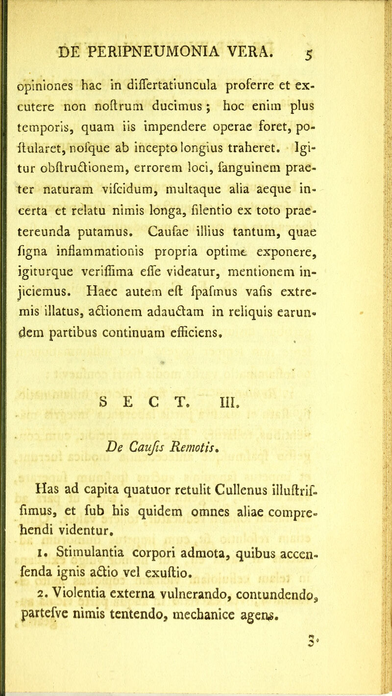 opiniones hac in differtatiuncula proferre et ex- cutere non noftrum ducimus; hoc enim plus temporis, quam iis impendere operae foret, po- fiularet, noique ab incepto longius traheret. Igi- tur obflru&ionem, errorem loci, fanguinem prae- ter naturam vifcidum, multaque alia aeque in- certa et relatu nimis longa, filentio ex toto prae- tereunda putamus. Caufae illius tantum, quae figna inflammationis propria optime exponere, igiturque veriffima efie videatur, mentionem in- jiciemus. Haec autem efl fpafmus vafis extre« mis illatus, adionetn adau&am in reliquis earun« dem partibus continuam efficiens. S E C T. III. De Caufis Remotis. Has ad capita quatuor retulit Cullenus illuftrif» fimus, et fub his quidem omnes aliae compre- hendi videntur. 1. Stimulantia corpori admota, quibus accen- fenda ignis a&io vel exuftio. 2. Violentia externa vulnerando, contundendo^ partefve nimis tentendo, mechanice agens.