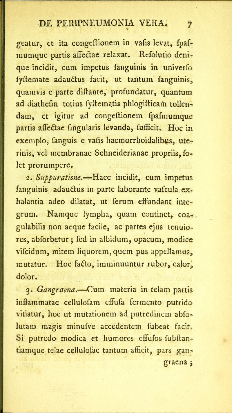 * geatur, et ita congeflionem in vafis levat, fpaf- rnumque partis affedae relaxat. Refolutio deni» que incidit, cum impetus fanguinis in univerfo fyflemate adaudus facit, ut tantum fanguinis, quamvis e parte diflante, profundatur, quantuin ad diathefm totius fyitematis phlogifticaih tollen- dam, et igitur ad congeflionem fpafmumque partis affedae fingularis levanda, fufficit. Hoc in exemplo, fanguis e vafis haemorrhoidalib^s, ute- rinis, vel membranae Schneiderianae propriis, fo« let prorumpere. 2. Suppuratione.—Haec incidit, cum impetus fanguinis adaudus in parte laborante vafcula ex- halantia adeo dilatat, ut ferum effundant inte- grum. Namque lympha, quam continet, eoa** gulabilis non aeque facile, ac partes ejus tenuio- res, abforbetur; fed in albidum, opacum, modice vifeidum, mitem liquorem, quem pus appellamus^ mutatur. Hoc fado, imminuuntur rubor, calor^ dolor. 3. Gangraena.—Cum materia in telam partis inflammatae cellulofam effufa fermento putrido vitiatur, hoc ut mutationem ad putredinem abfo- lutam magis minufve accedentem fubeat facit. Si putredo modica et humores effufos fubflan- tiamque telae cellulofae tantum afficit, pars gan- graena £