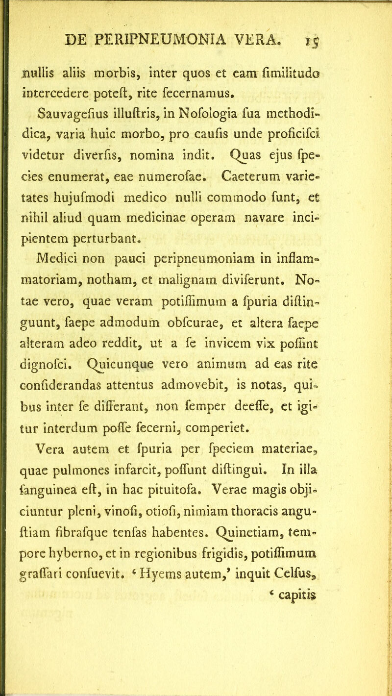 nullis aliis morbis* inter quos et eam fimilitudo intercedere poteft, rite fecernamus. Sauvagefius illuftris, in Nofologia fua methodi» dica, varia huic morbo, pro caufis unde proficifci videtur diverfis, nomina indit. Quas ejus fpe» des enumerat, eae numerofae. Caeterum varie- tates hujufmodi medico nulli commodo funt, et nihil aliud quam medicinae operam navare inci- pientem perturbant. Medici non pauci peripneumoniam in inflam- matoriam, notham, et malignam diviferunt. No» tae vero, quae veram potiffimum a fpuria diflin- guunt, faepe admodum obfcurae, et altera faepe alteram adeo reddit, ut a fe invicem vix pofiint dignofci. Quicunque vero animum ad eas rite confiderandas attentus admovebit, is notas, qui- bus inter fe differant, non femper deeffe, et igi- tur interdum poffe fecerni, comperiet. Vera autem et fpuria per fpeciem materiae* quae pulmones infarcit, poliunt diftingui. In illa fanguinea eft, in hac pituitofa. Verae magis obji- ciuntur pleni, vinofi, otiofi, nimiam thoracis angu- Iliam fibrafque tenfas habentes. Quinetiam, tem- pore hyberno, et in regionibus frigidis, potiffimum graffari confuevit. ‘ Hyems autem/ inquit Celfus, * capitis