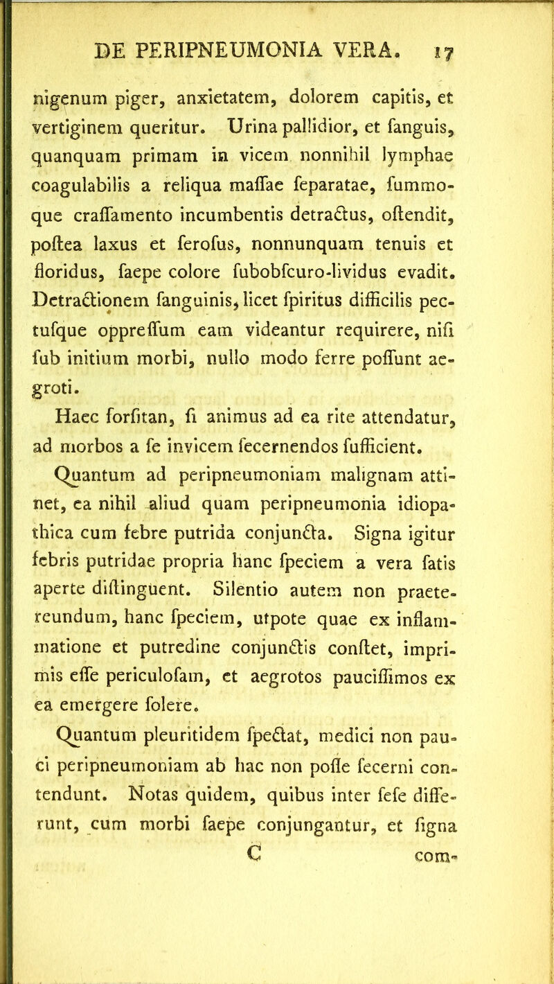 nigenum piger, anxietatem, dolorem capitis, et vertiginem queritur. Urina pallidior, et fanguis, quanquam primam in vicem nonnihil lymphae coagulabilis a reliqua maflae feparatae, fummo- que craflamento incumbentis detradlus, offendit, poftea laxus et ferofus, nonnunquam tenuis et floridus, faepe colore fubobfcuro-lividus evadit. Detractionem fanguinis, licet fpiritus difficilis pec- tufque oppreffum eam videantur requirere, nifi fub initium morbi, nullo modo ferre polfunt ae- groti. Haec forfitan, fi animus ad ea rite attendatur, ad morbos a fe invicem fecernendos fufficient. Quantum ad peripneumoniam malignam atti- net, ea nihil aliud quam peripneumonia idiopa- thica cum febre putrida eonjundla. Signa igitur febris putridae propria hanc fpeciem a vera fatis aperte dillinguent. Silentio autem non praete- reundum, hanc fpeciem, utpote quae ex inflam- matione et putredine conjun&is conflet, impri- mis efle periculofam, et aegrotos pauciffimos ex ea emergere folere. Quantum pleuritidem fpe&at, medici non pau- ci peripneumoniam ab hac non pofle fecerni con- tendunt. Notas quidem, quibus inter fefe diffe- runt, cum morbi faepe conjungantur, et figna C cora-