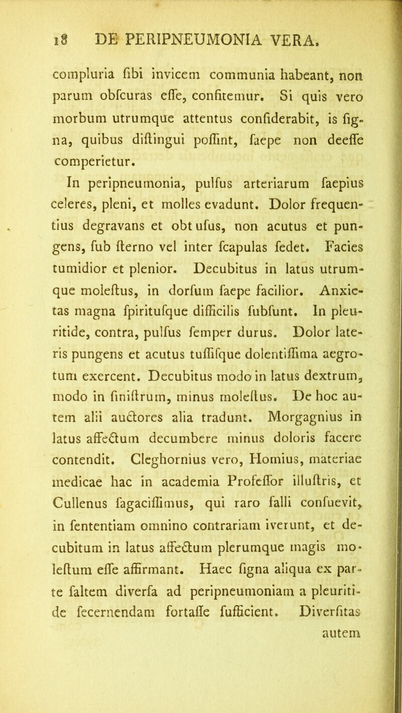 compluria fibi invicem communia habeant, non parum obfcuras efle, confitemur. Si quis vero morbum utrumque attentus confiderabit, is fig- na, quibus difiingui poifint, faepe non deeffe comperietur. In peripneumonia, pulfus arteriarum faepius celeres, pleni, et molles evadunt. Dolor frequen- tius degravans et obtufus, non acutus et pun- gens, fub (terno vel inter (capulas fedet. Facies tumidior et plenior. Decubitus in latus utrum- que moleftus, in dorfum faepe facilior. Anxie- tas magna fpiritufque difficilis fubfunt. In pleu- ritide, contra, pulfus femper durus. Dolor late- ris pungens et acutus tuffifque dolentiffima aegro- tum exercent. Decubitus modo in latus dextrum, modo in finiftrum, minus moldtus. De hoc au- tem alii auctores alia tradunt. Morgagnius in latus affe&um decumbere minus doloris facere contendit. Cleghornius vero, Hornius, materiae medicae hac in academia Profeffor iiluftris, et Cullenus fagaciffimus, qui raro falli confuevit, in fententiam omnino contrariam iverunt, et de- cubitum in latus affectum plerumque magis mo* lefium dfe affirmant. Haec figna aliqua ex par- te faltem diverfa ad peripneumoniam a pleuriti- de fecernendam fortafie fufficient. Diverfitas autem