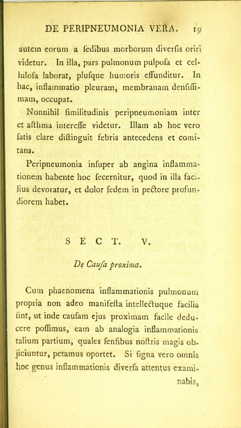 autem eorum a fedibus morborum diverfis oriri videtur. In illa, pars pulmonum pulpofa et cel- lulofa laborat, plufqtie humoris effunditur. In hac, inflammatio pleuram, membranam denfiffi- mam, occupat. Nonnihil fimilitudinis peripneumoniam inter et afthma intereffe videtur. Illam ab hoc vero fatis clare diftinguit febris antecedens et comi* tans. Peripneumonia infuper ab angina inflamma* tionein habente hoc fecernitur, quod in illa faci» lius devoratur, et dolor fedem in peftore profun- diorem habet. S E C T. V. De Caufa proxima. Cum phaenomena inflammationis pulmonum propria non adeo manifefia intelle&uque facilia fint, ut inde caufam ejus proximam facile dedu- cere poffimus, eam ab analogia inflammationis talium partium, quales fenfibus noflris magis ob- jiciuntur, petamus oportet. Si figna vero omnis hoc genus inflammationis diverfa attentus exami- nabis.