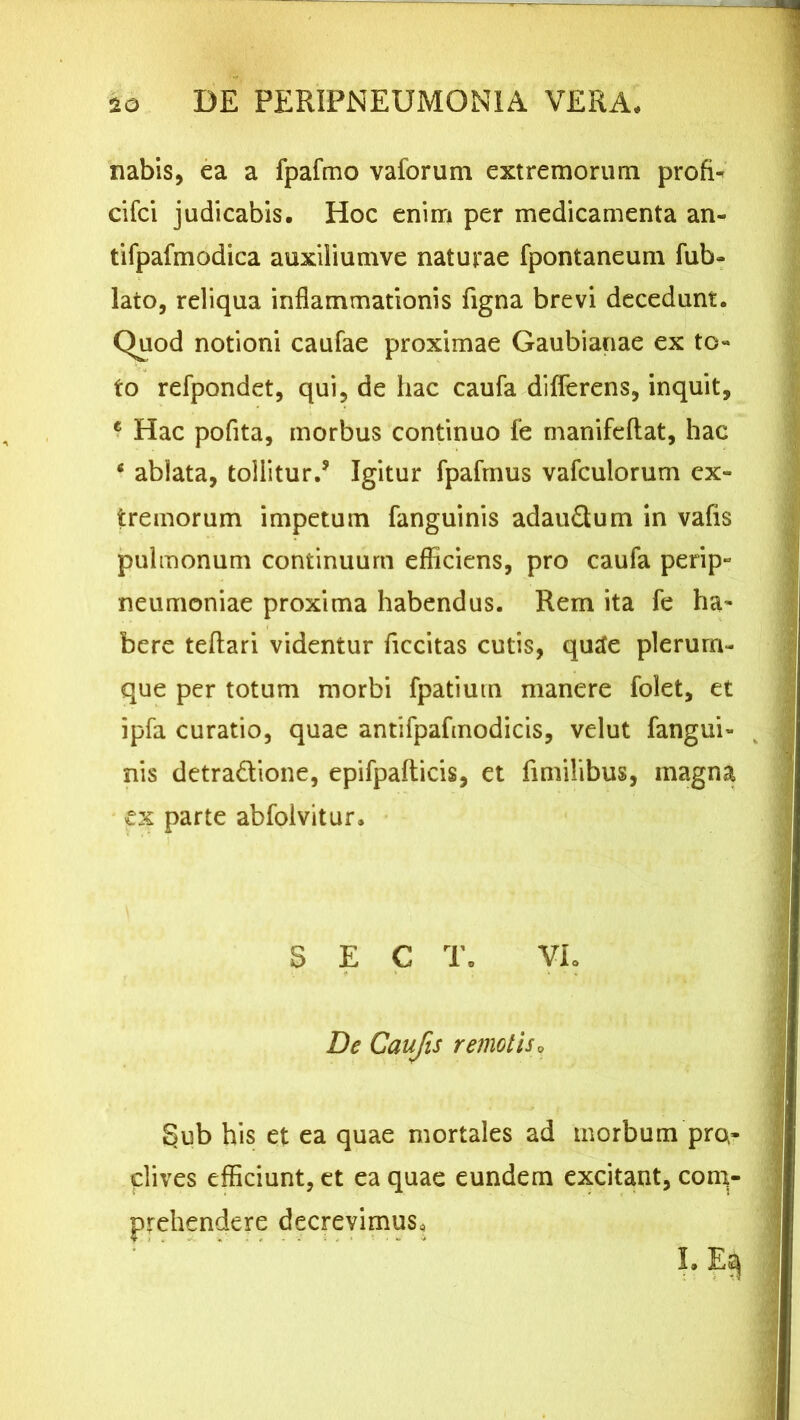 nabis, ea a fpafmo vaforum extremorum profi- cifci judicabis. Hoc enim per medicamenta an- tifpafmodica auxiliumve naturae fpontaneum fub- lato, reliqua inflammationis figna brevi decedunt. Quod notioni caufae proximae Gaubianae ex to- to refpondet, qui, de hac caufa differens, inquit, ? Hac pofita, morbus continuo fe manifeftat, hac “ ablata, tollitur.5 Igitur fpafmus vafculorum ex- tremorum impetum fanguinis adaudum in vafis pulmonum continuum efficiens, pro caufa perip» neumoniae proxima habendus. Rem ita fe ha- bere teflari videntur ficcitas cutis, qurfe plerum- que per totum morbi fpatium manere folet, et ipfa curatio, quae antifpafmodicis, velut fangui- k nis detradione, epifpafticis, et fimilibus, magna ex parte abfolvitur. S E C T. VL De Caufa remotis» §ub his et ea quae mortales ad morbum pro- clives efficiunt, et ea quae eundem excitant, com- prehendere decrevimus. I.