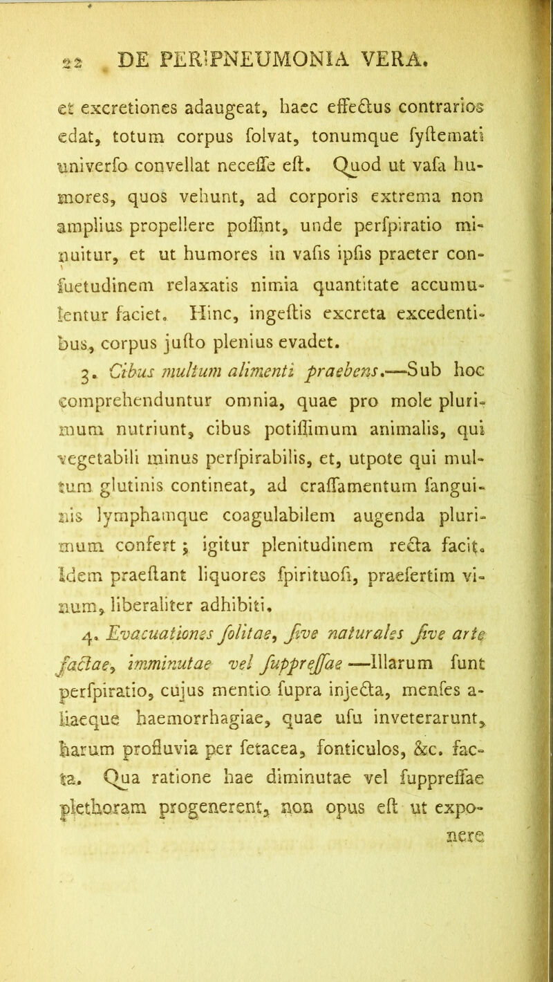 2 2 et excretiones adaugeat, haec effe&us contrarios edat, totum corpus folvat, tonumque fydemati univerfo convellat necefle ed. Quod ut vafa hu- mores, quos vehunt, ad corporis extrema non amplius propellere poffint, unde perfpiratio mi» nuitur, et ut humores in vafis ipfis praeter con- fuetudinem relaxatis nimia quantitate accumu- lentur faciet. Hinc, ingedis excreta excedenti- bus, corpus judo plenius evadet. g. Cibus multum alimenti praebens,—Sub hoc comprehenduntur omnia, quae pro mole pluri- mum nutriunt, cibus potiflimum animalis, qui vegetabili minus perfpirabilis, et, utpote qui mul- tum glutinis contineat, ad craflamentum fangui- 2iis lymphamque coagulabilem augenda pluri- mum confert; igitur plenitudinem re£fa facit» Idem praedant liquores fpirituofi, praefertim vi- num, liberaliter adhibiti, 4. Evacuationes folitae, five naturales jive arte faciat>, imminutae vel fupprejfae —Illarum funt perfpiratio, cujus mentio fupra injedla, menfes a - liaeque haemorrhagiae, quae ufu inveterarunt, harum profluvia per fetacea, fonticulos, &c. fac- ta. Qua ratione hae diminutae vel fuppreffae plethoram progenerent* non opus ed ut expo- nere