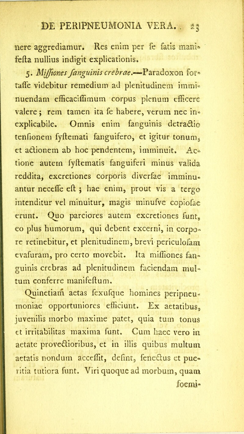 nere aggrediamur. Res enim per fe fatis mani* fella nullius indigit explicationis, 5. Miffiones fanguinis crebrae.'—Paradoxon for* taffe videbitur remedium ad plenitudinem immb nuendam efficaciffimum corpus plenum efficere valere; rem tamen ita fe habere, verum nec in* explicabile. Omnis enim fanguinis detradio tenfionem fyllemati fanguifero, et igitur tonum^ et adionem ab hoc pendentem, imminuit. Ac* tione autern fyhematis fanguiferi minus valida reddita, excretiones corporis diverfae imminu* antur necefle eft 5 hae enim, prout vis a tergo intenditur vel minuitur, magis tninufve copiofae erunt. Quo parciores autem excretiones funt, eo plus humorum, qui debent excerni, in corpo* re retinebitur, et plenitudinem, brevi periculofam evafuram, pro certo movebit. Ita miffiones fan* guinis crebras ad plenitudinem faciendam mul* tum conferre manifeflum. Quinetiam aetas fexufque homines peripncu* moniae opportuniores efficiunt. Ex aetatibus, juvenilis morbo maxime patet, quia tum tonus et irritabilitas maxima funt. Cum haec vero in aetate provedioribus, et in illis quibus multum aetatis nondum acceffit, defuit, fenedus et pue* ritia tutiora funt. Viri quoque ad morbum, quam foemi*