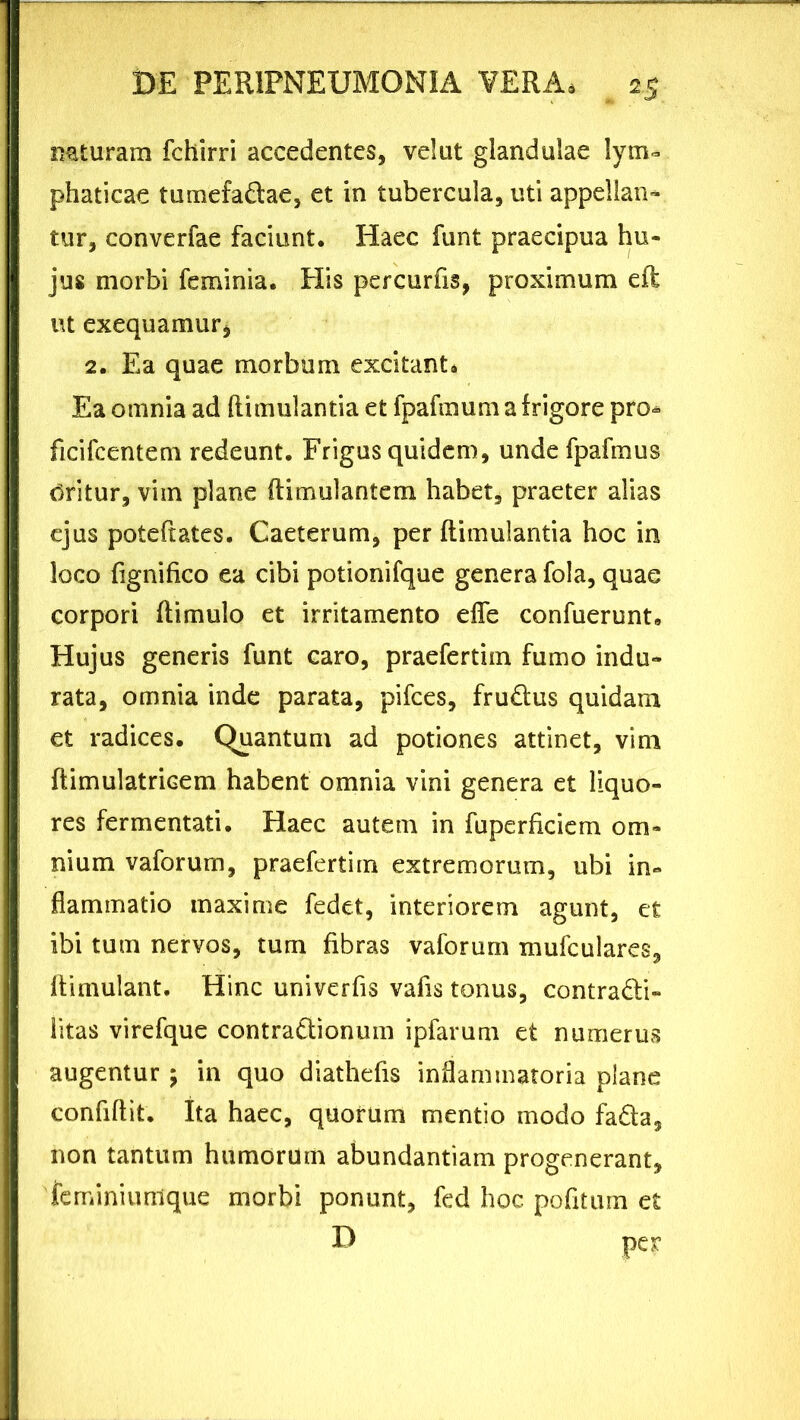 naturam fchirri accedentes, velut glandulae lym- phaticae tumefa&ae, et in tubercula, uti appellan- tur, converfae faciunt. Haec funt praecipua hu- jus morbi feminia. His percurfis, proximum eft ut exequamur* 2. Ea quae morbum excitant. Ea omnia ad flimulantia et fpafmum a frigore pro» ficifcentem redeunt. Frigus quidem, unde fpafmus tfritur, vim plane ftimulantem habet, praeter alias ejus poteftates. Caeterum, per flimulantia hoc in loco fignifico ea cibi potionifque genera fola, quae corpori flimulo et irritamento efie confuerunt. Hujus generis funt caro, praefertim fumo indu- rata, omnia inde parata, pifces, fru&us quidam et radices. Quantum ad potiones attinet, vim flimulatricem habent omnia vini genera et liquo- res fermentati. Haec autem in fuperficiem om- nium vaforum, praefertim extremorum, ubi in- flammatio maxime fedet, interiorem agunt, et ibi tum nervos, tum fibras vaforum mufculares, llimulant. Hinc univerfis vafis tonus, contradli- litas virefque contradlionum ipfarum et numerus augentur ; in quo diathefis inflammatoria plane confiftit. Ita haec, quorum mentio modo fa&a, non tantum humorum abundantiam progenerant, 'ferniniunlque morbi ponunt, fed hoc pofitum et D per