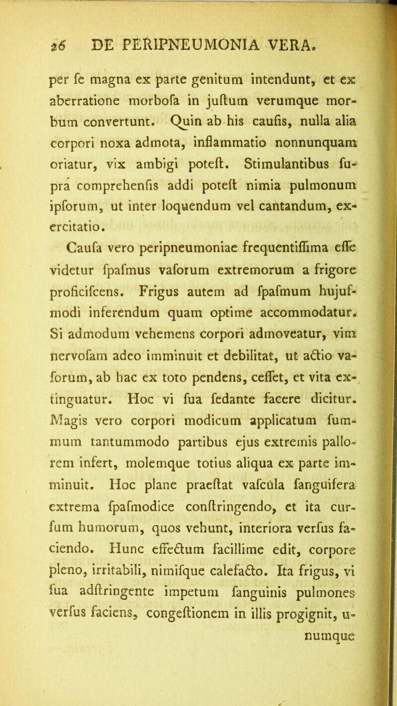 per fe magna ex parte genitum intendunt, et ex aberratione morbofa in juftum verumque mor- bum convertunt. C>uin ab his caufis, nulla alia corpori noxa admota, inflammatio nonnunquam oriatur, vix ambigi poteft. Stimulantibus fu- pra comprehenfis addi poteft nimia pulmonum ipforum, ut inter loquendum vel cantandum, ex- ercitatio. Caufa vero peripneumoniae frcquentiflima eflfe videtur fpafmus vaforum extremorum a frigore proficifcens. Frigus autem ad fpafmum hujuf- modi inferendum quam optime accommodatur. Si admodum vehemens corpori admoveatur, vim nervofam adeo imminuit et debilitat, ut adtio va- forum, ab hac ex toto pendens, ceflet, et vita ex- tinguatur. Hoc vi fua fedante facere dicitur. Magis vero corpori modicum applicatum fum- mum tantummodo partibus ejus extremis pallo- rem infert, molemque totius aliqua ex parte im- minuit. Hoc plane praeftat vafcula fanguifera extrema fpafmodice conftringendo, et ita cur~ fum humorum, quos vehunt, interiora verfus fa- ciendo. Hunc effe&um facillime edit, corpore pleno, irritabili, nimifque calefa&o. Ita frigus, vi fua adflringente impetum fanguinis pulmones verfus faciens, congeflionem in illis progignit, u- numque