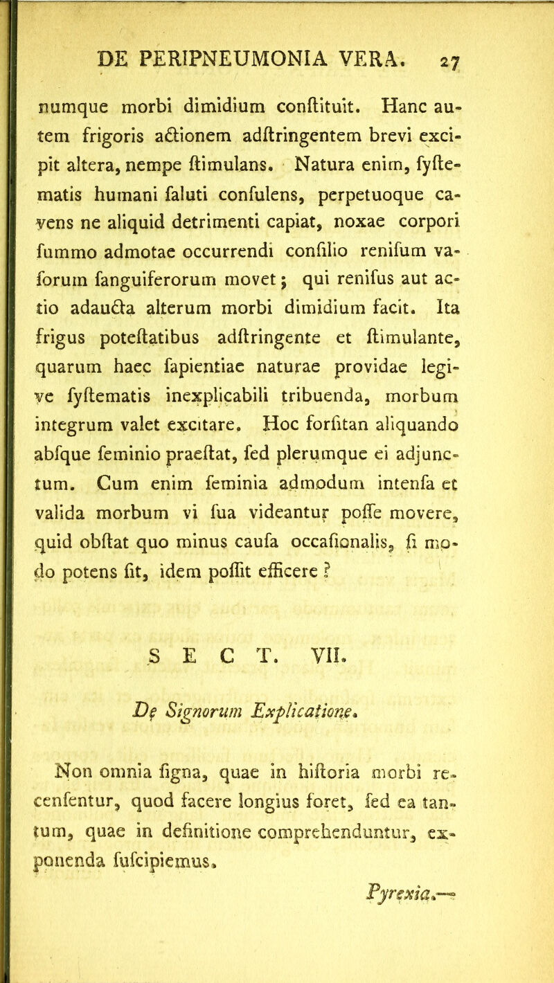 numque morbi dimidium conftituit. Hanc au- tem frigoris a&ionem adftringentem brevi exci- pit altera, nempe ftimulans, Natura enim, fyfte- matis humani faluti confulens, perpetuoque ca- vens ne aliquid detrimenti capiat, noxae corpori fummo admotae occurrendi confilio renifum va- forum fanguiferorutn movet; qui renifus aut ac- tio adau&a alterum morbi dimidium facit. Ita frigus poteftatibus adftringente et ftimulante, quarum haec fapientiae naturae providae legi- ye fyflematis inexplicabili tribuenda, morbum integrum valet excitare. Hoc forfitan aliquando abfque feminio praeftat, fed plerumque ei adjunc- tum. Cum enim feminia admodum intenfa et valida morbum vi fua videantur poffe movere, quid obftat quo minus caufa occafionalis, fi mo- do potens fit, idem poffit efficere ? S E C T. VII. De Signorum Explicatione* Non omnia figna, quae in hiftoria morbi re» cenfentur, quod facere longius foret, fed ea tan- tum, quae in definitione comprehenduntur, ex- ponenda fufcipiemus» Fyrexia0