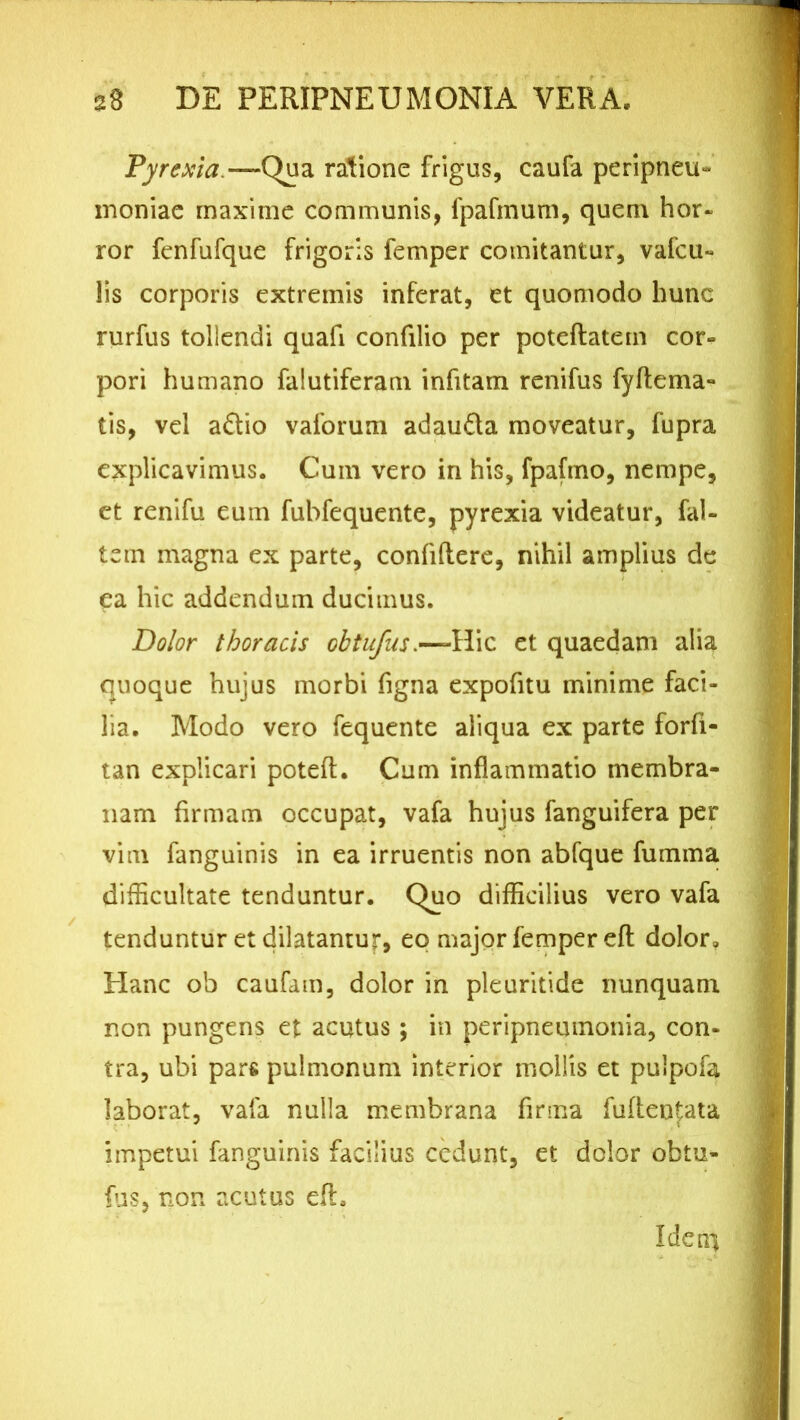 Pyrexia.—Qua ratione frigus, eaufa peripneu- inoniae maxime communis, fpafinum, quem hor- ror fcnfufque frigoris femper comitantur, vafcu- lis corporis extremis inferat, et quomodo hunc rurfus tollendi quafi confilio per poteftatem cor- pori humano falutiferam infitam renifus fyftema- tis, vel a£tio vaforum adau&a moveatur, fupra explicavimus. Cum vero in his, fpafino, nempe, et renifu eum fubfequente, pyrexia videatur, fal- tem magna ex parte, confidere, nihil amplius de ea hic addendum ducimus. Dolor thoracis obtufus.—-Hic et quaedam alia quoque hujus morbi figna expofitu minime faci- lia. Modo vero fequente aliqua ex parte forfi- tan explicari poteft. Cum inflammatio membra- nam firmam occupat, vafa hujus fanguifera per vim fanguinis in ea irruentis non abfque fumma difficultate tenduntur. Quo difficilius vero vafa tenduntur et dilatantur, eo major femper efl dolor» Plane ob caufam, dolor in pleuritide nunquam non pungens et acutus; in peripnemnonia, con- tra, ubi pars pulmonum interior mollis et pulpofa laborat, vafa nulla membrana firma fuflen^ata impetui fanguinis facilius cedunt, et dolor obtu- fus, non acutus dh