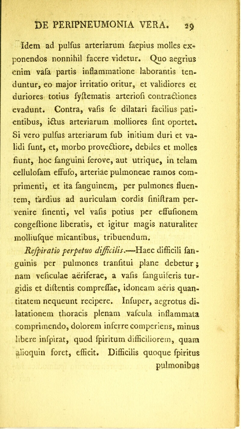 Idem ad puJfus arteriarum faepius molles ex«? ponendos nonnihil facere videtur. Quo aegrius enim vafa partis inflammatione laborantis ten- duntur, eo major irritatio oritur, et validiores et duriores totius fyftematis arteriofi contradiones evadunt. Contra, vafis fe dilatari facilius pati- entibus, idus arteriarum molliores fint oportet. Si vero pulfus arteriarum fub initium duri et va- lidi funt, et, morbo provediore, debiles et molles fiunt, hoc fanguini ferove, aut utrique, in telam eellulofam effufo, arteriae pulmoneae ramos com- primenti, et ita fanguinem, per pulmones fluen- tem ? tardius ad auriculam cordis finiflram per- venire finenti, vel vafis potius per eflfufionem congedione liberatis, et igitur magis naturaliter molliufque micantibus, tribuendum. Rejpiratio perpetuo difficilis.—Haec difficili fan» guinis per pulmones tranfitui plane debetur; nam veficulae aeriferae, a vafis fanguiferis tur- gidis et didentis compreflfae, idoneam aeris quan- titatem nequeunt recipere. Infuper, aegrotus di- latationem thoracis plenam vafcula inflammata comprimendo, dolorem inferre comperiens, minus libere infpirat, quod fpiritum difficiliorem, quam alioquin foret, efficit. Difficilis quoque fpiritus pulmonibus