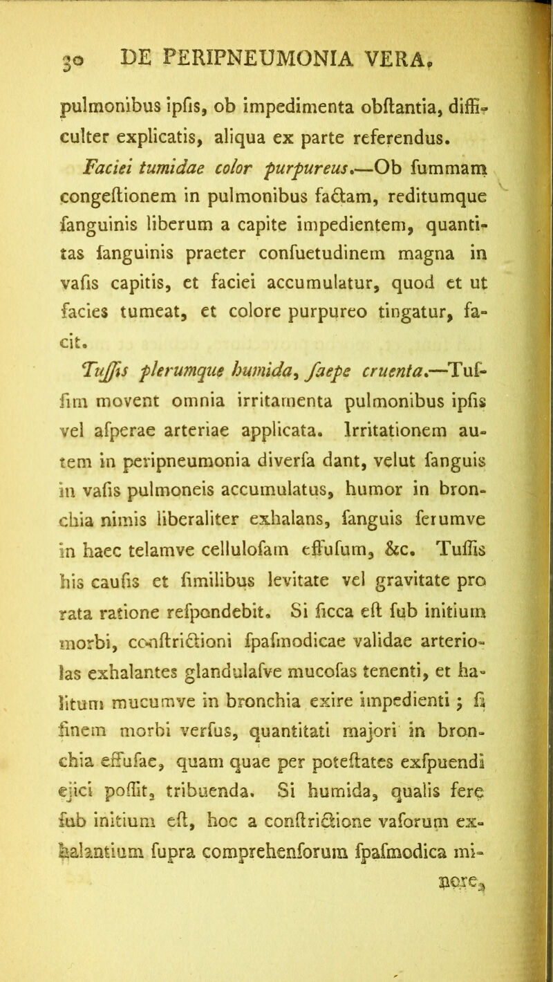 pulmonibus ipfis, ob impedimenta obflantia, diffi- culter explicatis, aliqua ex parte referendus. Faciei tumidae color furfureus.—Ob fummam congeftionem in pulmonibus fa&am, reditumque fanguinis liberum a capite impedientem, quanti- tas fanguinis praeter confuetudinem magna in vafis capitis, et faciei accumulatur, quod et ut facies tumeat, et colore purpureo tingatur, fa- cit. TuJJis flerumque hwnida, faefe cruenta.—Tuf- fim movent omnia irritamenta pulmonibus ipfis vel afperae arteriae applicata. Irritationem au- tem in peripneumonia diverfa dant, velut fanguis in vafis pulmoneis accumulatus, humor in bron- chia nimis liberaliter exhalans, fanguis ferumve in haec telamve cellulofam effufum, &c. Tuffis his caufis et fimilibus levitate vel gravitate pro rata ratione refpondebit. Si ficca efi; fub initium morbi, ce-nftri&ioni fpafmodicae validae arterio- las exhalantes giandulafve mucofas tenenti, et ha» litum mucum ve in bronchia exire impedienti; fi iinem morbi verfus, quantitati majori in bron- chia effufae, quam quae per potefiates exfpuendi ejici poffita tribuenda. Si humida, qualis fere fub initium eft, hoc a conflri&ione vaforum ex- halantium fupra comprehenforum fpafmodica mi-