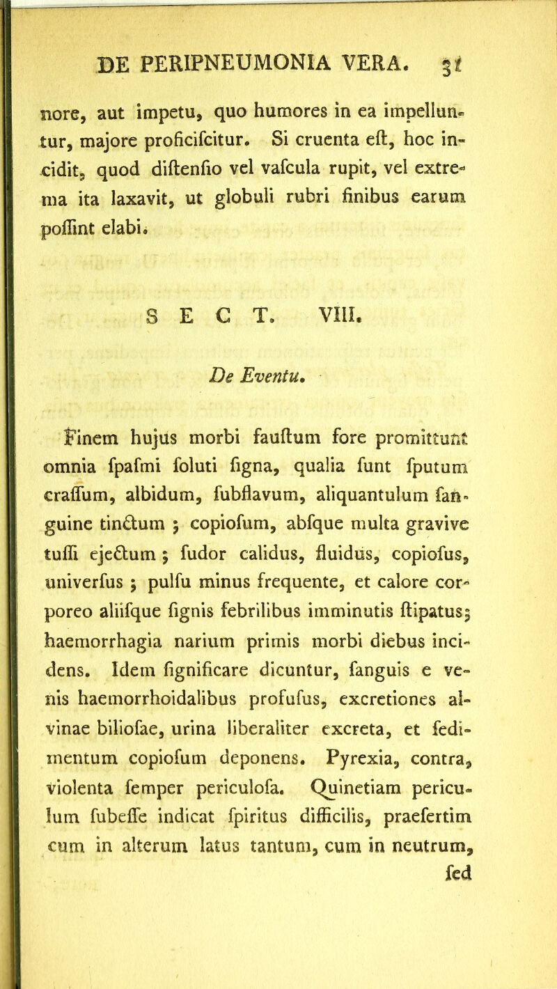 Bore, aut impetu, quo humores in ea impellun- tur, majore proficifcitur. Si cruenta eft, hoc in- cidit, quod diftenfio vel vafcuia rupit, vel extre- ma ita laxavit, ut globuli rubri finibus earum pofiint elabi. S E C T. VIII. De Eventu. finem hujus morbi fauflum fore promittunt omnia fpafmi foluti figna, qualia funt fputum craflum, albidum, fubflavum, aliquantulum fan» guine tin&um ; copiofum, abfque multa gravive tuffi eje&um 5 fudor calidus, fluidus, copiofus, univerfus \ pulfu minus frequente, et calore cor- poreo aliifque fignis febrilibus imminutis ftipatus$ haemorrhagia narium primis morbi diebus inci- dens. Idetn fignificare dicuntur, fanguis e ve- nis haemorrhoidalibus profufus, excretiones al- vinae biliofae, urina liberaliter excreta, et fedi- inentum copiofum deponens. Pyrexia, contra, violenta femper periculofa. Quinetiam pericu- lum fubeffe indicat fpiritus difficilis, praefertim cum in alterum latus tantum, cum in neutrum, fcd