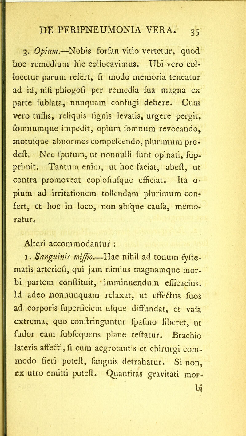 3. Opium.—Nobis forfan vitio vertetur, quod Iioc remedium hic collocavimus. Ubi vero col- locetur parum refert, fi modo memoria teneatur ad id, ni fi phlogofi per remedia fua magna ex parte fubiata, nunquam confugi debere. Cum vero tuffis, reliquis fignis levatis, urgere pergit, fomnumque impedit, opium fomnum revocando, motufque abnormes compefcendo, plurimum pro- deft. Nec fputum, ut nonnulli funt opinati, fup- primit. Tantum enim, ut hoc faciat, abeft, ut contra promoveat copiofiufque efficiat. Ita o- pium ad irritationem tollendam plurimum con- fert, et hoc in loco, non abfque caufa, memo- ratur* Alteri accommodantur: 1. Sanguinis miffio.—Hac nihil ad tonum fyffe- matis arteriofi, qui jam nimius magnamque mor- bi partem conftituit, imminuendum efficacius. Id adeo .nonnunquam relaxat, ut effe&us fuos ad corporis fuperficiem ufque diffundat, et vafa extrema, quo confringuntur fpafmo liberet, ut fudor eam fubfequens plane teftatur. Brachio lateris affe&i, fi cum aegrotantis et chirurgi com- modo fieri poteffi, fanguis detrahatur. Si non, ex utro emitti poteft. Quantitas gravitati mor- bi