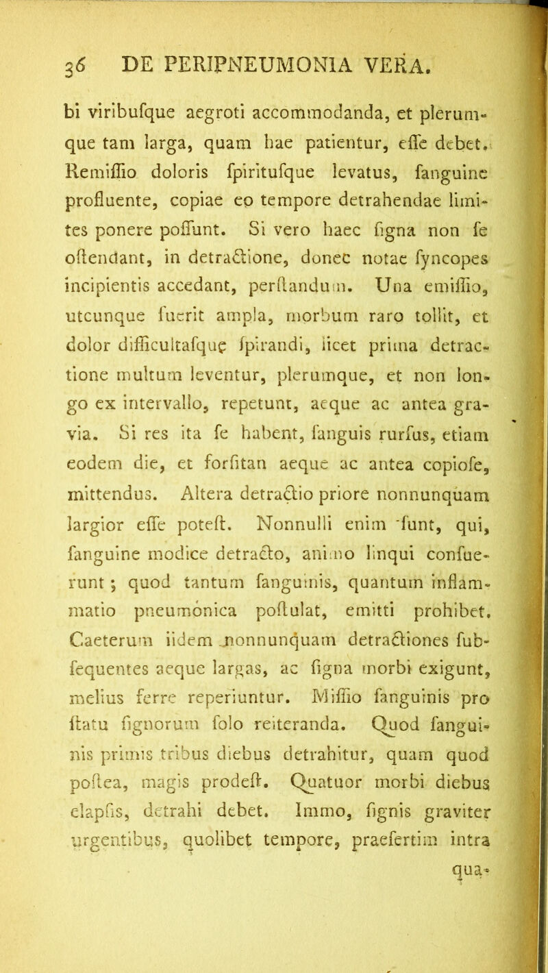 bi viribufque aegroti accommodanda, et plerum- que tam larga, quam hae patientur, effe debet. Remiflio doloris fpiritufque levatus, fanguine profluente, copiae eo tempore detrahendae limi- tes ponere poliunt. Si vero haec figna non fe oftendant, in detra&ione, donec notae fyncopes incipientis accedant, perflandum. Una emiilio, utcunque fuerit ampla, morbum raro tollit, et dolor difficuitafque fpirandi, licet prima detrac- tione multum leventur, plerumque, et non lon- go ex intervallo, repetunt, aeque ac antea gra- via. Si res ita fe habent, fanguis rurfus, etiam eodem die, et forfitan aeque ac antea copiofe, mittendus. Altera detradlio priore nonnunquam largior elfc poteft. Nonnulli enim funt, qui, fanguine modice detracto, animo linqui confue- runt; quod tantum fanguinis, quantum inflam- matio pneumonica poffulat, emitti prohibet. Caeterum iidem jionnunquam detradtiones fub- fequentes aeque largas, ac figna morbi exigunt, melius ferre reperiuntur. IVliffio fanguinis pro flatu fignorum folo reiteranda. Quod fangui- nis primis tribus diebus detrahitur, quam quod poflea, magis prodeff. Quatuor inorbi diebus elapfis, detrahi debet. Immo, fignis graviter urgentibus, quolibet tempore, praefertim intra qua-