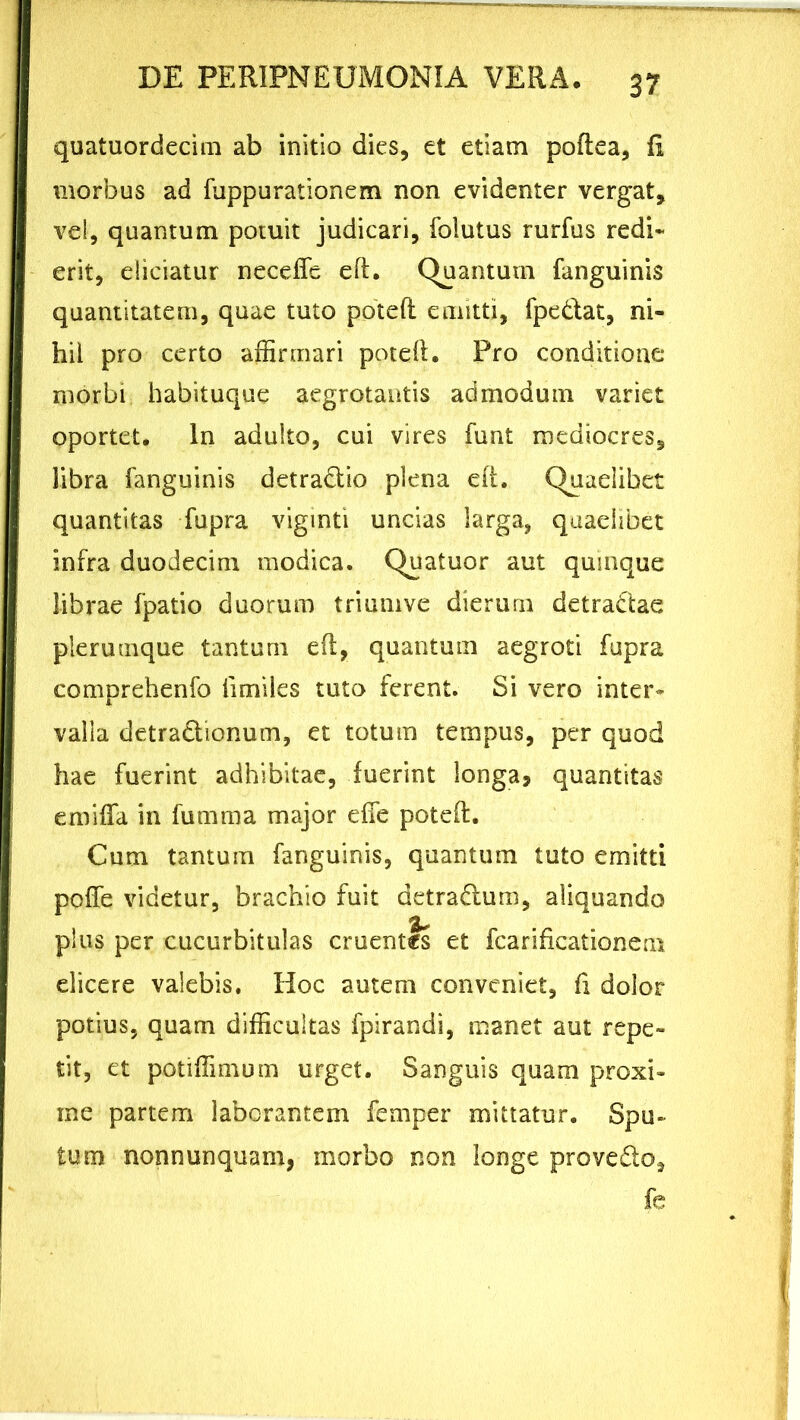 quatuordecim ab initio dies, et etiam poflea, fi morbus ad fuppurationem non evidenter vergat, vel, quantum potuit judicari, folutus rurfus redi* erit, eliciatur necefle eft. Quantum fanguinis quantitatem, quae tuto potefl emitti, fpe&at, ni- hil pro certo affirmari potefl. Pro conditione morbi habituque aegrotantis admodum variet oportet. In adulto, cui vires funt mediocres, libra fanguinis detradlio plena eft. Quaelibet quantitas fupra viginti uncias larga, quaelibet infra duodecim modica. Quatuor aut quinque librae fpatio duorum triumve dierum detractae plerumque tantum eft, quantum aegroti fupra comprehenfo iimiles tuto ferent. Si vero inter* valla detractionum, et totum tempus, per quod hae fuerint adhibitae, fuerint longa, quantitas emifla in fumma major e fle potefl. Cum tantum fanguinis, quantum tuto emitti pofle videtur, brachio fuit detra&um, aliquando plus per cucurbitulas cruentis et fcarificationem elicere valebis. Hoc autem conveniet, fi dolor potius, quam difficultas fpirandi, manet aut repe- tit, et potiffimum urget. Sanguis quam proxi- me partem laborantem femper mittatur. Spu- tum nonnunquain, morbo non longe provedio, fe