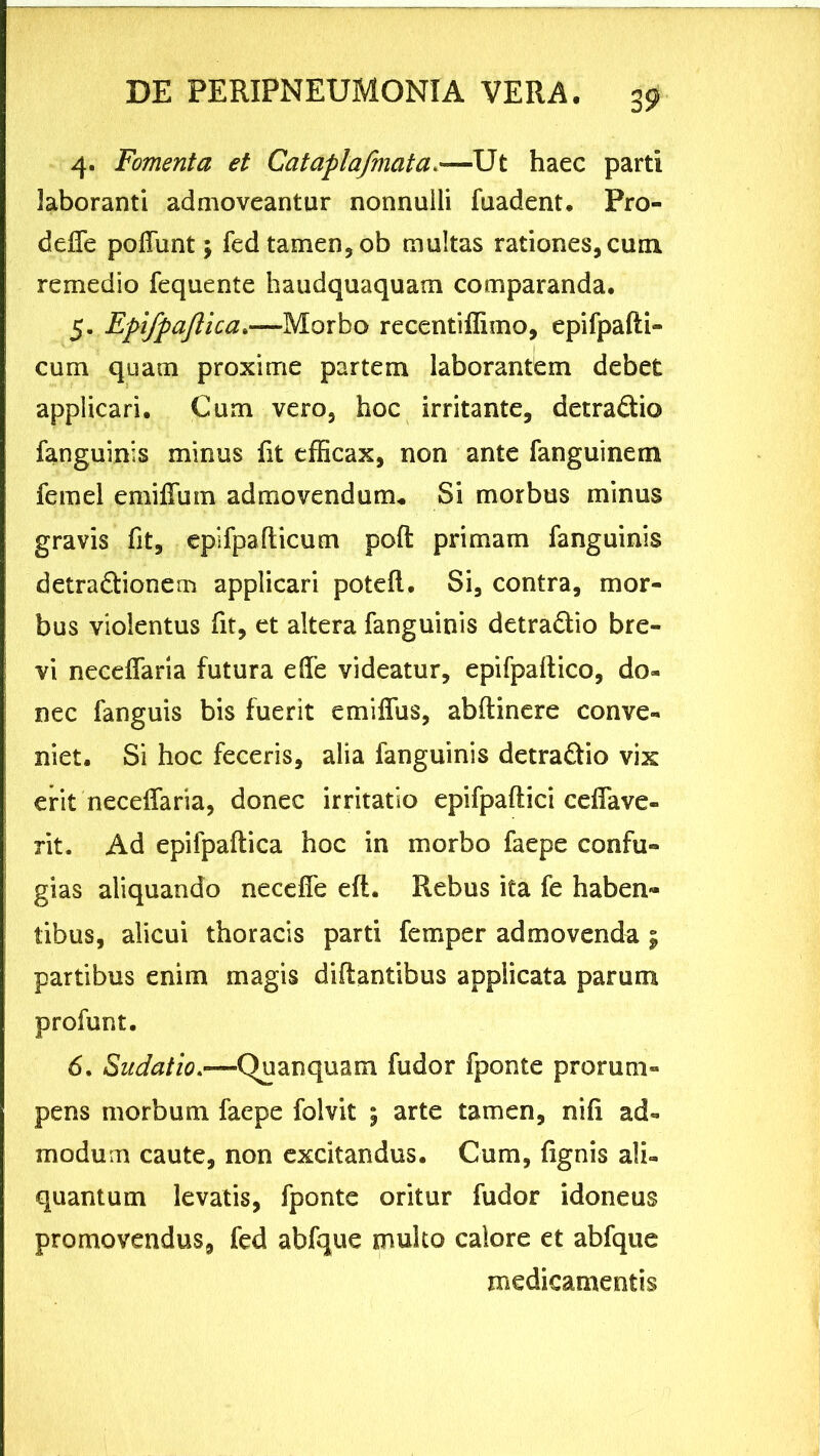 4. Fomenta et Cataplafmata.—Ut haec parti laboranti admoveantur nonnulli fuadent. Pro- defle poliunt; fed tamen, ob multas rationes, cum remedio fequente haudquaquam comparanda. 5. Epifpajlica.—Morbo recentiffimo, epifpafti- cum quam proxime partem laborantem debet applicari. Cum vero, hoc irritante, detra&io fanguinis minus fit efficax, non ante fanguinem femel emiflum admovendum. Si morbus minus gravis fit, epifpafticum poft primam fanguinis detra&ionem applicari poteft. Si, contra, mor- bus violentus fit, et altera fanguinis detra&io bre- vi neceffaria futura e fle videatur, epifpaftico, do- nec fanguis bis fuerit emiflus, abftinere conve- niet. Si hoc feceris, alia fanguinis detra&io vix erit neceflaria, donec irritatio epifpaftici ceflave- rit. Ad epifpaftica hoc in morbo faepe confu- gias aliquando necefle eft. Rebus ita fe haben- tibus, alicui thoracis parti femper admovenda ; partibus enim magis diftantibus applicata parum profunt. 6. Sudatio.—-Qu an quam fudor fponte prorum- pens morbum faepe folvit j arte tamen, nifi ad- modum caute, non excitandus. Cum, lignis ali- quantum levatis, fponte oritur fudor idoneus promovendus, fed abfque multo calore et abfque medicamentis