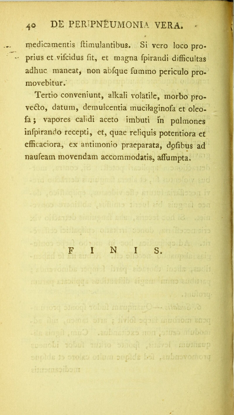 medicamentis ftimulantibus. Si vero loco pro- prius et vifcidus fit, et magna fpirandi difficultas adhuc maneat, non abfque fummo periculo pro- movebitur. Tertio conveniunt, alkali volatile, morbo pro- ve&o, datum, demulcentia mucikginofa et oleo- fa; vapores calidi aceto imbuti fn pulmones infpirando recepti, et, quae reliquis potentiora et efficaciora, ex antimonio praeparata, dofibus ad naufeam movendam accommodatis, affumpta.