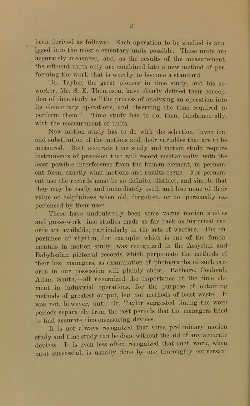 9 been derived as follows: Each operation to be studied is ana- lyzed into the most elementary units possible. These units are accurately measured, and, as the results of the measurement, the efficient units only are combined into a new method of per- forming the work that is worthy to become a standard. Dr. Taylor, the great pioneer in time study, and his co- worker, Mr. S. E. Thompson, have clearly defined their concep- tion of time study as “the process of analyzing an operation into its elementary operations, and observing the time required to perform them”. Time study has to do, then, fundamentally, with the measurement of units. Now motion study has to do with the selection, invention, and substitution of the motions and their variables that are to be measured. Both accurate time study and motion study require instruments of precision that will record mechanically, with the least possible interference from the human element, in perman- ent form, exactly what motions and results occur. For perman- ent use the records must be so definite, distinct, and simple that they may be easily and immediately used, and lose none of their value or helpfulness when old, forgotten, or not personally ex- perienced by their user. There have undoubtedly been some vague motion studies and guess-work time studies made as far back as historical rec- ords are available, particularly in the arts of warfare. The im- portance of rhythm, for example, which is one of the funda- mentals in motion study, was recognized in the Assyrian and Babylonian pictorial records which perpetuate the methods of their best managers, as examination of photographs of such rec- ords in our possession will plainly show. Babbage, Coulomb, Adam Smith,—all recognized the importance of the time ele- ment in industrial operations, for the purpose of obtaining methods of greatest output, but not methods of least waste. It was not, however, until Dr. Taylor suggested timing the work periods separately from the rest periods that the managers tried to find accurate time-measuring devices. It is not always recognized that some preliminary motion study and time study can be done without the aid of any accurate devices. It is even less often recognized that such work, when most successful, is usually done by one thoroughly conversant