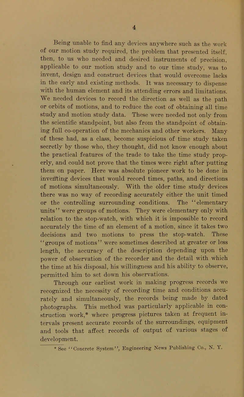 Being unable to find any devices anywhere such as the work of our motion study required, the problem that presented itself, then, to us who needed and desired instruments of precision, applicable to our motion study and to our time study, was to invent, design and construct devices that would overcome lacks in the early and existing methods. It was necessary to dispense with the human element and its attending errors and limitations. We needed devices to record the direction as well as the path or orbits of motions, and to reduce the cost of obtaining all time study and motion study data. These were needed not only from the scientific standpoint, but also from the standpoint of obtain- ing full co-operation of the mechanics and other workers. Many of these had, as a class, become suspicious of time study taken secretly by those who, they thought, did not know enough about the practical features of the trade to take the time study prop- erly, and could not prove that the times were right after putting them on paper. Here was absolute pioneer work to be done in inventing devices that would record times, paths, and directions of motions simultaneously. With the older time study devices there was no way of recording accurately either the unit timed or the controlling surrounding conditions. The “elementary units ’ ’ were groups of motions. They were elementary only with relation to the stop-watch, with which it is impossible to record accurately the time of an element of a motion, since it takes two decisions and two motions to press the stop-watch. These ‘ ‘ groups of motions ’ ’ were sometimes described at greater or less length, the accuracy of the description depending upon the power of observation of the recorder and the detail with which the time at his disposal, his willingness and his ability to observe, permitted him to set down his observations. Through our earliest work in making progress records we recognized the necessity of recording time and conditions accu- rately and simultaneously, the records being made by dated photographs. This method was particularly applicable in con- struction work,* where progress pictures taken at frequent in- tervals present accurate records of the surroundings, equipment and tools that affect records of output of various stages of development. * See “Concrete System”, Engineering News Publishing Co., N. Y.