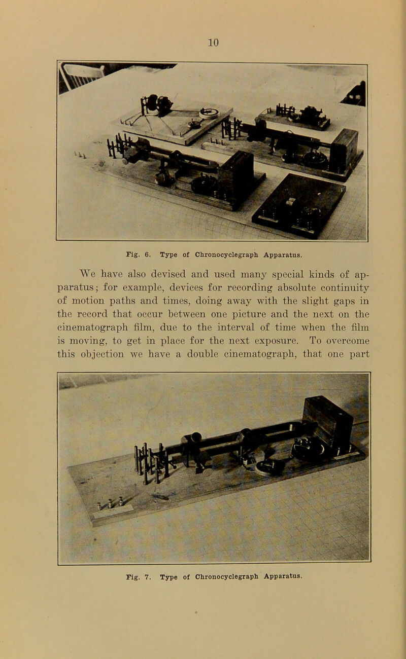 Fig. 6. Type of Chronocyclegraph Apparatus. We have also devised and used many special kinds of ap- paratus; for example, devices for recording absolute continuity of motion paths and times, doing away with the slight gaps in the record that occur between one picture and the next on the cinematograph film, due to the interval of time when the film is moving, to get in place for the next exposure. To overcome this objection we have a double cinematograph, that one part