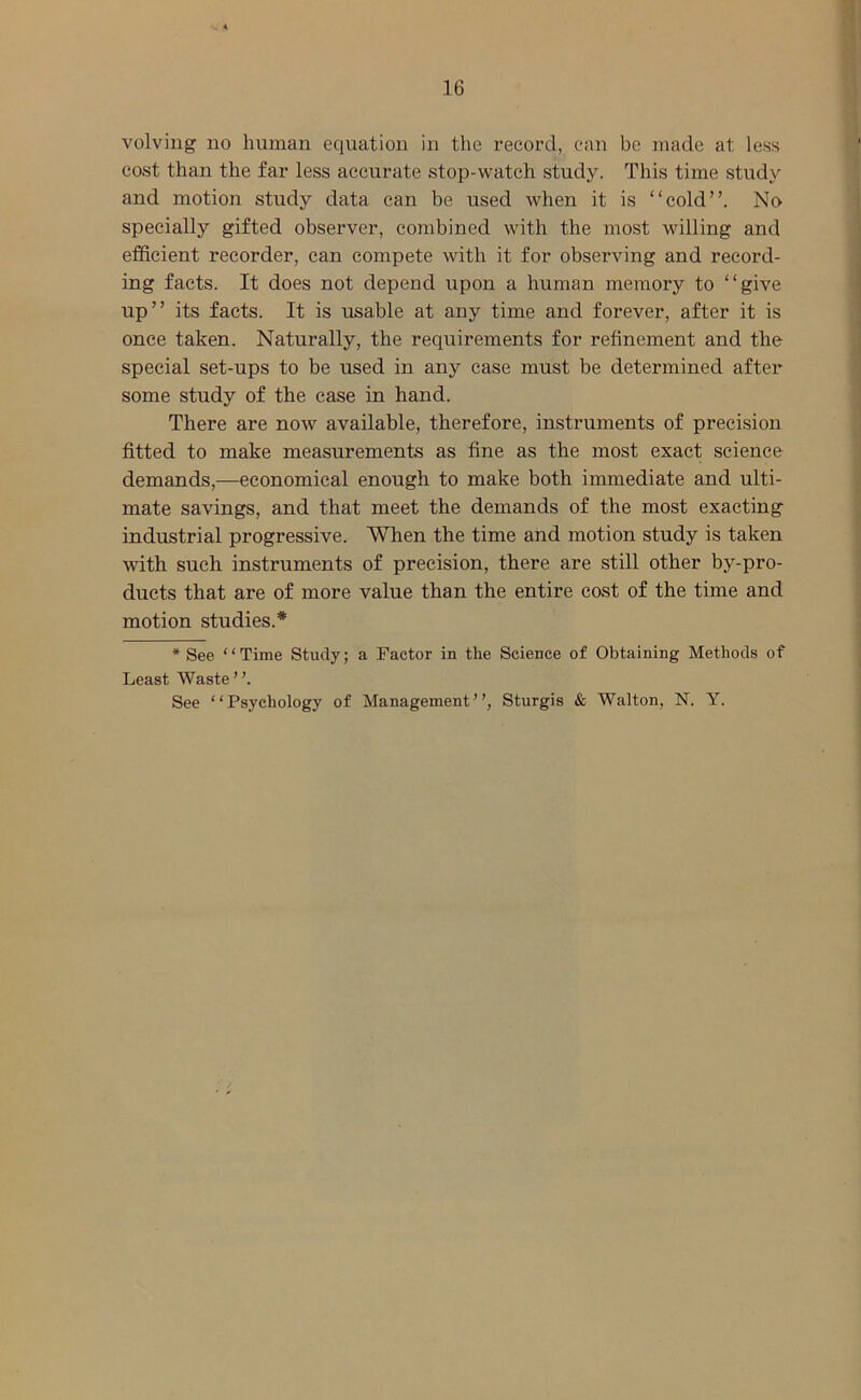 volving no human equation in the record, can be made at less cost than the far less accurate stop-watch study. This time study and motion study data can be used when it is “cold”. No specially gifted observer, combined with the most willing and efficient recorder, can compete with it for observing and record- ing facts. It does not depend upon a human memory to “give up” its facts. It is usable at any time and forever, after it is once taken. Naturally, the requirements for refinement and the special set-ups to be used in any case must be determined after some study of the case in hand. There are now available, therefore, instruments of precision fitted to make measurements as fine as the most exact science demands,—economical enough to make both immediate and ulti- mate savings, and that meet the demands of the most exacting industrial progressive. When the time and motion study is taken with such instruments of precision, there are still other by-pro- ducts that are of more value than the entire cost of the time and motion studies.* * See “Time Study; a Factor in the Science of Obtaining Methods of Least Waste”. See “Psychology of Management”, Sturgis & Walton, N. Y.