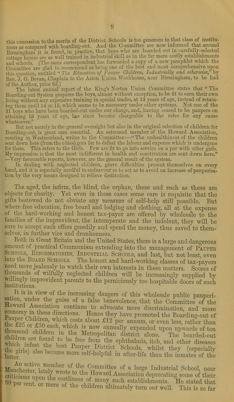 tliis concession to tlie merits of tlic District Scliools is too gcncious to that class of institu- tions as compared with hoarding-out. And the Committee are now informed that around Birmingham it is found, in practice, that hoys who are hoarded out m carefully-selected cottage homes are as well trained in industrial skill as in the far more costly establishments and schools. (The same correspondent has forwarded a copy of a new pamphlet which the Committee are glad to recommend as being one of the best and most comprehensive upon this question, entitled “ The Education of Pauper Children, Industrially and otherwise,” by Rev. J. 0. Bevan, Chaplain to the Aston Union Workhouse, near Birmingham, to be had of the Author, price 6d.) The latest annual report of the King’s Norton Union Committee states that “ The Boarding-out System prepares the boys, almost without exception, to be fit to earn their own living without any expensive training in special trades, at 13 years of age, instead of retain- ing them until 14 or 15, which seems to be necessary under other systems. Not one of the 31°boys who have been boarded-out under our charge, and, having ceased to be paupers on attaining 13 years of age, 1ms since become chargeable to the rates for any cause whatsoever.” , • _ But not merely in the general oversight but also in the original selection of children lor Boarding-out, is great care essential. An esteemed member of the Howard Association, residingin Westmorland, writes to the Committee:—“The unhealthiness of the children sent down here (from the cities) goes far to defeat the labour and expense which is undergone for them. This refers to the Girls. Few are fit to go into service on a par with other girls. My impression is that the most indifferent in health and constitution are sent down here.” —Very favourable reports, however, are the general result of the system. In dealing with neglected children, grave difficulties present themselves on every hand, and it is especially needful to endeavour so to act as to avoid an increase of pauperisa- tion by the very means designed to relieve destitution. The aged, the infirm, the blind, the orphan, these and such as these are objects for charity. Yet even in these cases some care is requisite that the gifts bestowed do not obviate any measure of self-help still possible. But where free education, free board and lodging and clothing, all at the expense of the hard-working and honest tax-payer are offered by wholesale to the families of the improvident, the intemperate and the indolent, they will be sure to accept such offers greedily and spend the money, thus saved to them- selves, in further vice and drunkenness. Both in Great Britain and the United States, there is a large and dangerous amount of practical Communism extending into the management of Pauper Schools, PlEformatories, Industrial Schools, and last, but not least, even into the Board Schools. The honest and hard-working classes of tax-payers need more jealously to watch their own interests in these matters. Scores of thousands, of wilfully neglected children will be increasingly supplied by willingly improvident parents to the perniciously too hospitable doors of such institutions. It is m view ol the increasing dangers of this wholesale public pauperi- sation, under the guise of a false benevolence, that the Committee of the Howard Association continue to advocate more discrimination, and more P^Tnl11!^686 dl,rec1fclons- Hence they have promoted the Boarding-out of tlm fw U^nn> W1UC11 cofts ahout £12 per annum, or even less, rather than th  ;;7i': each’- W !!ch n0W t?nnuaUy expended upon upwards of ten child,Pn\iP fdrei| /V16, M®tr°P°lltan district alone. The boarded-out which 1iX/°Xd l ,bCpfrGe fl’T the °Phthalmia, itch, and other diseases tlm alitf i f b6St Paupe1r bh strict Schools, whilst they (especially fatten 1 ^ beC°me m°r° self'helPful in after-life than the inmates of the ; MawhesSrloMmberr°f. Cx°Tramittee of a large Industrial School, near criticisms upon theTnstr*0 t l0 fIowarcl Association deprecating some of their 80 per cent or mnm stllliesK 0 many such establishments. He stated that per cent. 01 more of the children ultimately turn out well. This is so far