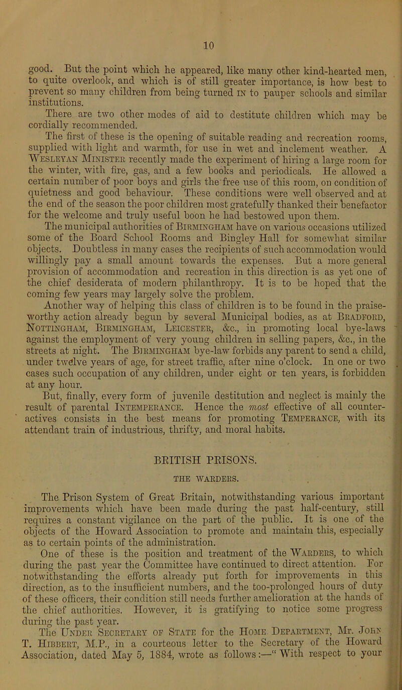 good.. But the point which he appeared, like many other kind-hearted men, to quite overlook, and which is of still greater importance, is how best to prevent so many children from being turned IN to pauper schools and similar institutions. There are two other modes of aid to destitute children which may be cordially recommended. The first of these is the opening of suitable reading and recreation rooms, supplied with light and warmth, for use in wet and inclement weather. A Wesleyan Minister recently made the experiment of hiring a large room for the winter, with fire, gas, and a few books and periodicals. He allowed a certain number of poor boys and girls the'free use of this room, on condition of quietness and good behaviour. These conditions were well observed and at the end of the season the poor children most gratefully thanked their benefactor for the welcome and truly useful boon he had bestowed upon them. The municipal authorities of Birmingham have on various occasions utilized some of the Board School Booms and Bingley Hall for somewhat similar objects. Doubtless in many cases the recipients of such accommodation would willingly pay a small amount towards the expenses. But a more general provision of accommodation and recreation in this direction is as yet one of the chief desiderata of modern philanthropy. It is to be hoped that the coming few years may largely solve the problem. Another way of helping this class of children is to be found in the praise- worthy action already begun by several Municipal bodies, as at Bradford, Nottingham, Birmingham, Leicester, &c., in promoting local bye-laws against the employment of very young children in selling papers, &c., in the streets at night. The Birmingham bye-law forbids any parent to send a child, under twelve years of age, for street traffic, after nine o’clock. In one or two cases such occupation of any children, under eight or ten years, is forbidden at any hour. But, finally, every form of juvenile destitution and neglect is mainly the result of parental Intemperance. Hence the most effective of all counter- actives consists in the best means for promoting Temperance, with its attendant train of industrious, thrifty, and moral habits. BRITISH PRISONS. the warders. The Prison System of Great Britain, notwithstanding various important improvements which have been made during the past half-century, still requires a constant vigilance on the part of the public. It is one of the objects of the Howard Association to promote and maintain this, especially as to certain points of the administration. One of these is the position and treatment of the Warders, to which during the past year the Committee have continued to direct attention. For notwithstanding the efforts already put forth for improvements in this direction, as to the insufficient numbers, and the too-prolonged hours of duty of these officers, their condition still needs further amelioration at the hands of the chief authorities. However, it is gratifying to notice some progress during the past year. The Under Secretary of State for the Home Department, Mr. Jo he T. Hibbert, M.P., in a courteous letter to the Secretary of the Howard Association, dated May 5, 1884, wrote as follows:—“ With respect to your