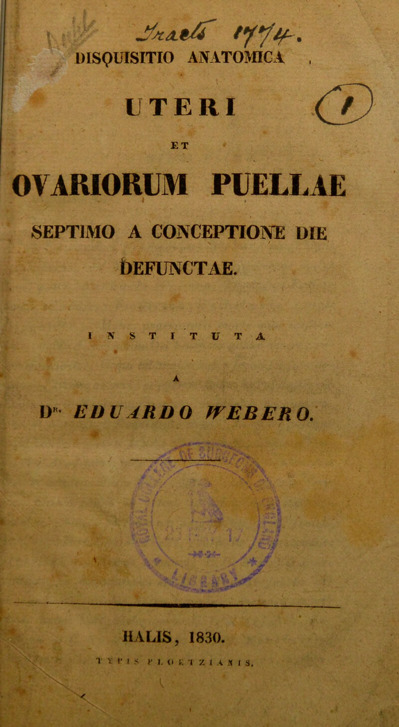 DISQUISITIO ANATOMICA , UTERI (7) ET OVARIORUM PUELLAE , » I • SEPTIMO A CONCEPTIONE DIE \ ' ‘ OEFUNCTAE. IN STI TUTA D EU U ARDO fTEBERO. IULIS, 1830. T V DIS P L O K I 7 I A « I S.