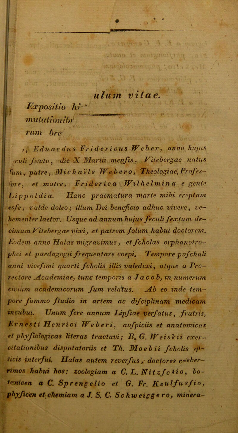 Expositio hi * mutationib) rum bre . \ ulum vitae. Edu ardus Fridericus Weber, anno hujus ftculi fexlo, die X Martii menfis, Vitebergae naius r«TO, patre, Michaele Web ero, Theologiae,Profes- sore, et matre, Friderica Wilhelmina e gerite Lipp oldi a. Hanc praematura morte mihi ereptam esfe, valde doleo; illum Dei beneficio adhuc vivere, ve- hementer laetor. Usque ad annum hujus feculi fextum de- cimum Vitebergae vixi, et patrem foliim habui doctorew. Eodem anno Flalas migravimus, etfcholas orphanolro- phei et paedagogii frequentare coepi. Tempore pafchuli. anni vice/imi quarti fcholis illis valedixi, atque a Pro- reciore Academiae, tunc temporis a Jac ob, in numerum civium ucademicorum fum relatus. jLb eo inde tem- pore fummo ftudio in artem ac di/ciplinam medicam incubui. Unum fere annum Lipfiae verfatus, fratris, Ernesti Tlehrici Weberi, avfpiciis et anatomicas et phyfiologicas liter as tractavi; B. G. W ei sitii exer- citationibus disputatoriis et Th. Moebii fcholis rp- licis interfui. Halas autem reverfus, doctores creber- rimos habui hos; zoologiam a C. L. Nitzf c *io, bo- ta.nicen a C. Sp rengelio et G. Fr. K*ulfus/io, phy/icen et-chemiam a J. S. C. Schiveiggero, miner a-