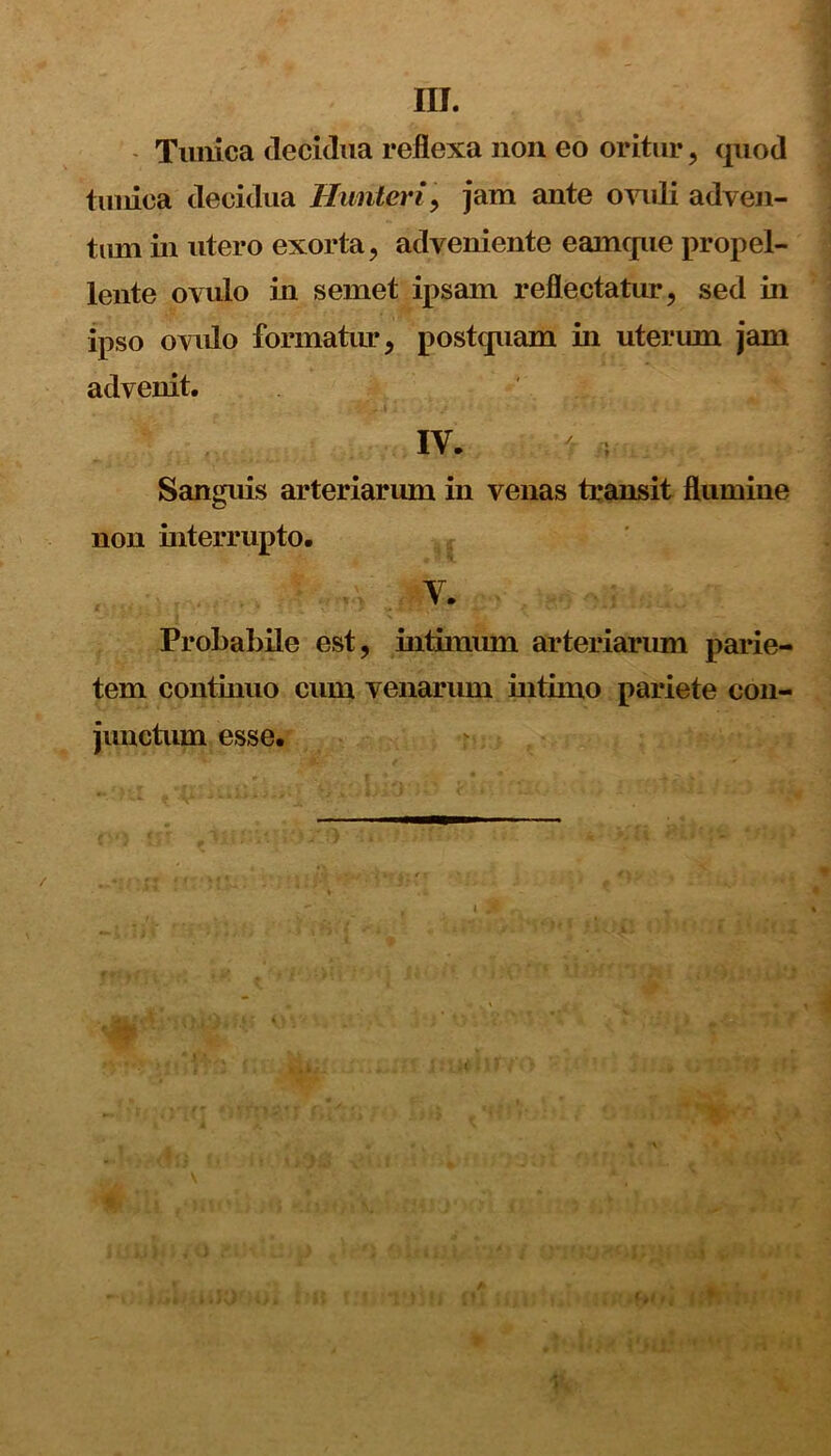 m. Tunica decidua reflexa non eo oritur, quod tunica decidua Hunteri, jam ante ovuli adven- tum in utero exorta, adveniente eamque propel- lente ovulo in semet ipsam reflectatur, sed in ipso ovulo formatur, postquam in uterum jam advenit. IV. * Sanguis arteriarum in venas transit flumine non interrupto. V. Probabile est, intimum arteriarum parie- tem continuo cum venarum intimo pariete con- junctum esse. \