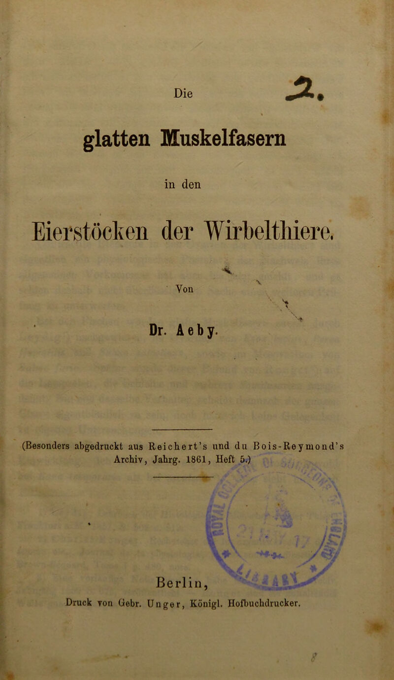 Die J2.. glatten Muskelfasern in den Eierstöcken der Wirbelthiere. Yon Dr. A e b y. (Besonders abgedruckt aus Reichert’s und du Bois-Reymond’s Archiv, Jahrg. 1861, Heft 5.) % \ / /& i m. \ /5k Vj JK. ’ -.AW n • J «kJ , • *§4* / Berlin, Druck von Gebr. Unger, Köuigl. Hofbuchdrucker.
