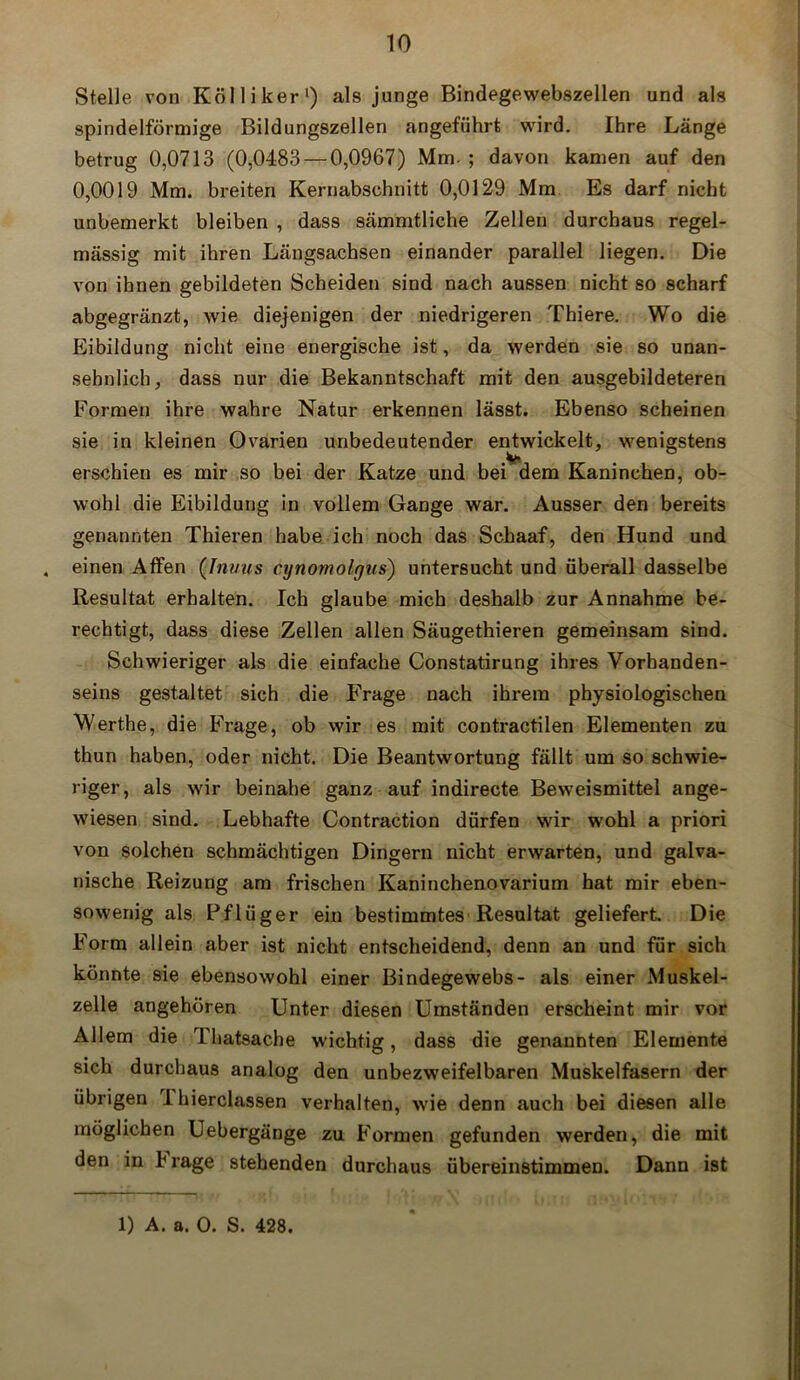 Stelle von Köl liker1) als junge Bindegewebszellen und als spindelförmige Bildungszellen angeführt wird. Ihre Länge betrug 0,0713 (0,0483 — 0,0967) Mm- ; davon kamen auf den 0,0019 Mm. breiten Kernabschnitt 0,0129 Mm Es darf nicht unbemerkt bleiben , dass sämmtliche Zellen durchaus regel- mässig mit ihren Längsachsen einander parallel liegen. Die von ihnen gebildeten Scheiden sind nach aussen nicht so scharf abgegränzt, wie diejenigen der niedrigeren Thiere. Wo die Eibildung nicht eine energische ist, da werden sie so unan- sehnlich, dass nur die Bekanntschaft mit den ausgebildeteren Formen ihre wahre Natur erkennen lässt. Ebenso scheinen sie in kleinen Ovarien unbedeutender entwickelt, wenigstens erschien es mir so bei der Katze und bei dem Kaninchen, ob- wohl die Eibildung in vollem Gange war. Ausser den bereits genannten Thieren habe ich noch das Schaaf, den Hund und . einen Affen (.Inuus cynomolgus) untersucht und überall dasselbe Resultat erhalten. Ich glaube mich deshalb zur Annahme be- rechtigt, dass diese Zellen allen Säugethieren gemeinsam sind. Schwieriger als die einfache Constatirung ihres Vorhanden- seins gestaltet sich die Frage nach ihrem physiologischen Werthe, die Frage, ob wir es mit contractilen Elementen zu thun haben, oder nicht. Die Beantwortung fällt um so schwie- riger, als wir beinahe ganz auf indirecte Beweismittel ange- wiesen sind. Lebhafte Contraction dürfen wir wohl a priori von solchen schmächtigen Dingern nicht erwarten, und galva- nische Reizung am frischen Kaninchenovarium hat mir eben- sowenig als Pflüger ein bestimmtes'Resultat geliefert. Die Form allein aber ist nicht entscheidend, denn an und für sich könnte sie ebensowohl einer Bindegewebs- als einer Muskel- zelle angehören Unter diesen Umständen erscheint mir vor Allem die Thatsache wichtig, dass die genannten Elemente sich durchaus analog den unbezweifelbaren Muskelfasern der übrigen Ihierclassen verhalten, wie denn auch bei diesen alle möglichen Uebergänge zu Formen gefunden werden, die mit den in b rage stehenden durchaus übereinstimmen. Dann ist