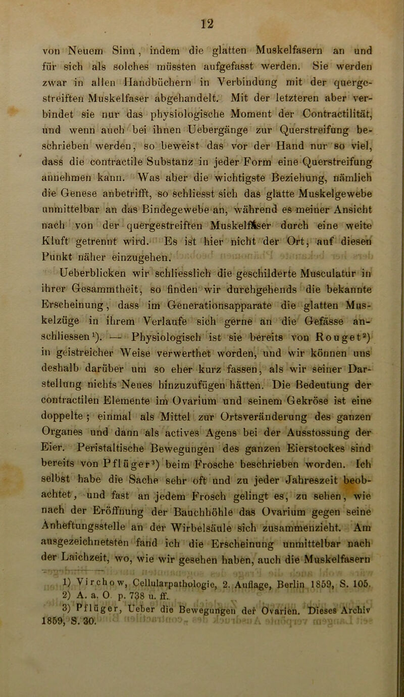 von Neuem Sinn, indem die glatten Muskelfasern an und für sich als solches müssten aufgefasst werden. Sie werden zwar in allen Handbüchern in Verbindung mit der querge- streiften Muskelfaser abgehandelt. Mit der letzteren aber ver- bindet sie nur das physiologische Moment der Contractilität, und wenn auch bei ihnen Uebergänge zur Querstreifung be- schrieben werden, so beweist das vor der Hand nur so viel, dass die contractile Substanz in jeder Form eine Querstreifung annehmen kann. Was aber die wichtigste Beziehung, nämlich die Genese anbetrifft, so schliesst sich das glatte Muskelgewebe unmittelbar an das Bindegewebe an, während es meiner Ansicht nach von der quergestreiften Muskelfaser durch eine weite Kluft getrennt wird. Es ist hier nicht der Ort, auf diesen Punkt näher einzugehen. Ueberblicken wir schliesslich die geschilderte Musculatur in ihrer Gesammtheit, so finden wir durchgehends die bekannte Erscheinung, dass im Generationsapparate die glatten Mus- kelzüge in ihrem Verlaufe sich gerne an die Gefässe an- schliessen1 2). — Physiologisch ist sie bereits von Rouget8) in geistreicher Weise verwerthet worden, und wir können uns deshalb darüber um so eher kurz fassen, als wir seiner Dar- stellung nichts Neues binzuzufügen hätten. Die Bedeutung der contractilen Elemente im Ovarium und seinem Gekröse ist eine doppelte ; einmal als Mittel zur Ortsveränderung des ganzen Organes und dann als actives Agens bei der Ausstossung der Eier. Peristaltische Bewegungen des ganzen Eierstockes sind bereits von Pflüger3 *) beim Frosche beschrieben worden. Ich selbst habe die Sache sehr oft und zu jeder Jahreszeit beob- achtet, und fast an jedem Frosch gelingt es, zu sehen, wie nach der Eröffnung der Bauchhöhle das Ovarium gegen seine Anheftung8Stelle an der Wirbelsäule sich zusammenzieht. Am ausgezeichnetsten fand ich die Erscheinung unmittelbar Dach der Laichzeit, wo, wie wir gesehen haben, auch die Muskelfasern 1) \irchow, Cellularpathologie, 2. Auflage, Berlin 1859, S. 105. 2) A. a. 0 p. 738 u. ff. 3) Pflüger, Ueber die Bewegungen der Ovarien. Dieses Archiv 1859, S. 30.