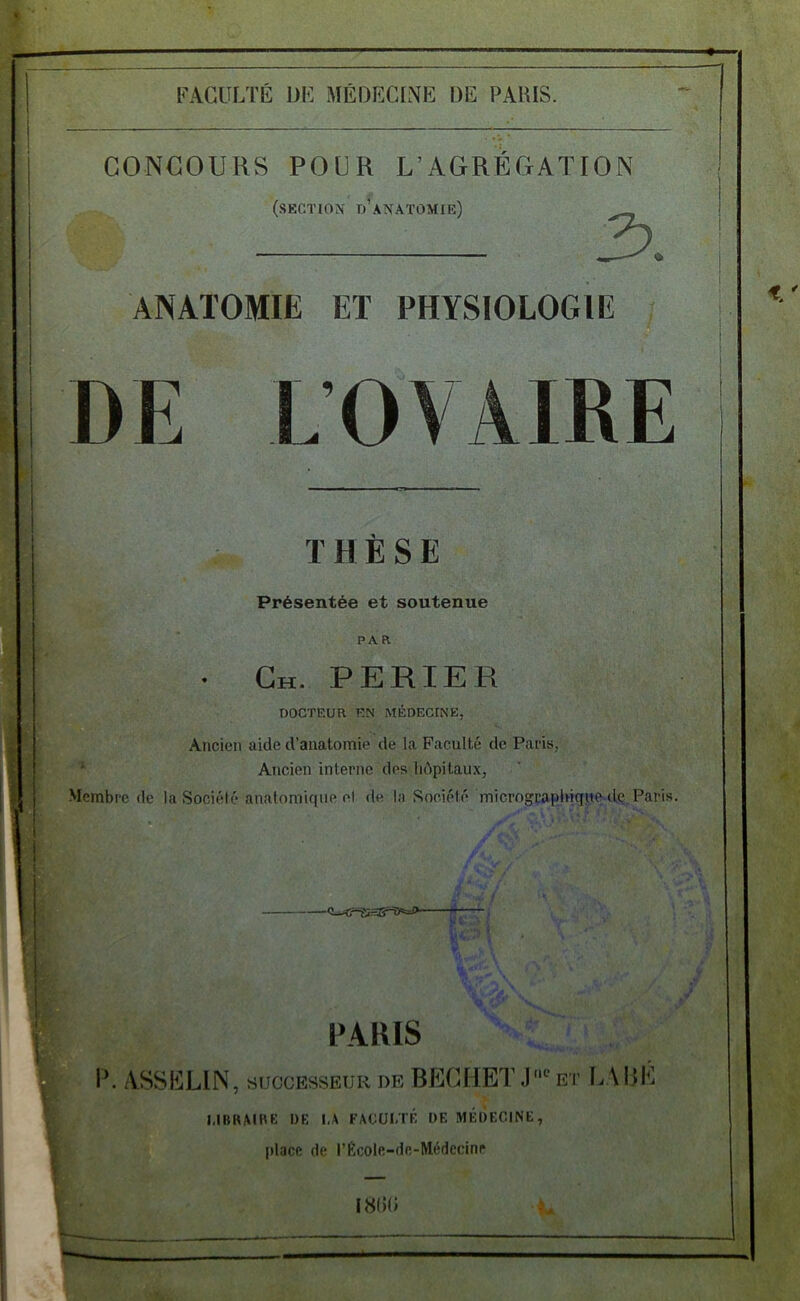 CONCOURS POUR L’AGREGATION (section tj’anatomie) 3. ANATOMIE ET PHYSIOLOGIE DE LOVAIRE THÈSE Présentée et soutenue PAR • Gh. perier DOCTEUR EN MÉDECINE, Ancien aide d’anatomie de la Faculté de Paris, Ancien interne des hôpitaux, Membre de la Société anatomique el de la Société micrograplnqu^de Paris. PARIS 1’. ASSULIN, SUCCESSEUR DE BECHETJ'“^et I.ABÉ I.IBRAIBE DF. I.A FACULTÉ DF. MÉDECINE, place de l’École-dc-Médecinr 18(10