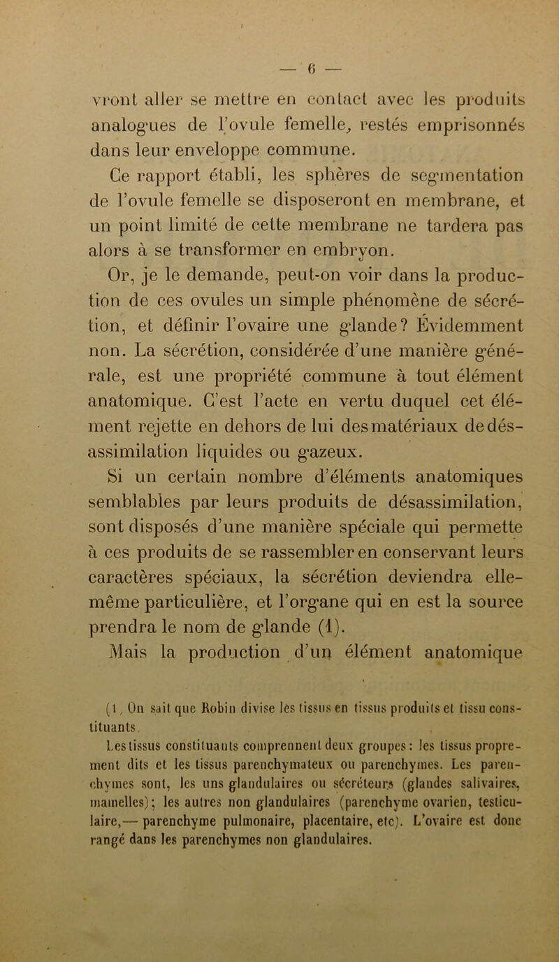 0 vront aller se mettre en contact avec les produits analog’Lies de Tovule femelle^ restés emprisonnés dans leur enveloppe commune. Ce rapport établi, les sphères de seg'mentation de l’ovule femelle se disposeront en membrane, et un point limité de cette membrane ne tardera pas alors à se transformer en embryon. Or, je le demande, peut-on voir dans la produc- tion de ces ovules un simple phénomène de sécré- tion, et définir l’ovaire une gdande? Évidemment non. La sécrétion, considérée d’une manière g-éné- rale, est une propriété commune à tout élément anatomique. C’est l’acte en vertu duquel cet élé- ment rejette en dehors de lui des matériaux de dés- assimilation liquides ou g’azeux. Si un certain nombre d’éléments anatomiques semblables par leurs produits de désassimilation, sont disposés d’une manière spéciale qui permette à ces produits de se rassembler en conservant leurs caractères spéciaux, la sécrétion deviendra elle- même particulière, et l’organe qui en est la source prendra le nom de glande (1). Mais la production d’un élément anatomique (1, Ou .sait que Robiu divise les (issus en (issus produi(s e( (issu cons- tituants. Lestissus consti(uau(s comprennent deux groupes: les tissus propre- ment dits et les tissus parenchymateux ou parenchymes. Les paren- chymes sont, les uns glandulaires ou sCcréleurs (glandes salivaires, mamelles); les autres non glandulaires (parenchyme ovarien, testicu- laire,— parenchyme pulmonaire, placentaire, etc). L’ovaire est donc rangé dans les parenchymes non glandulaires.