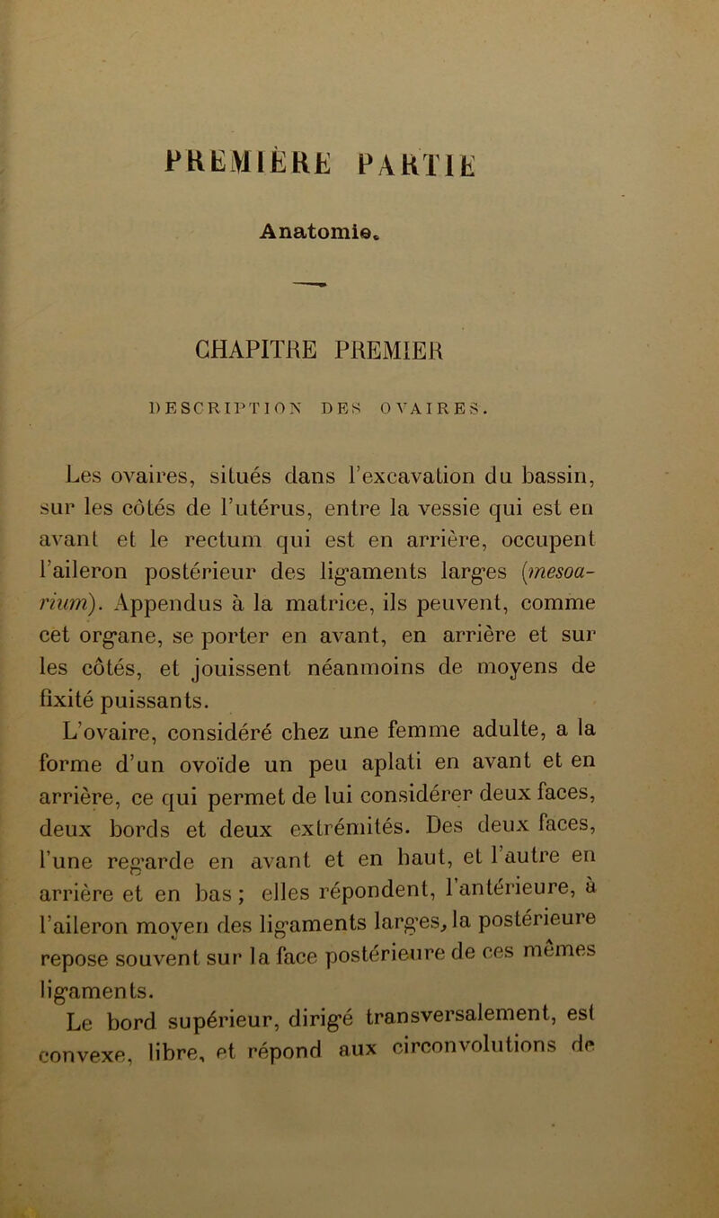 PKEMIËRE PARTIE Anatomie. CHAPITRE PREMIER DESCRIPTION DES OVAIRES. Les ovaires, situés dans l’excavation du bassin, sur les côtés de rutérus, entre la vessie qui est en avant et le rectum qui est en arrière, occupent l’aileron postérieur des lig’aments larg’es [mesoa- rium). Appendus à la matrice, ils peuvent, comme cet org*ane, se porter en avant, en arrière et sur les côtés, et jouissent néanmoins de moyens de fixité puissants. L’ovaire, considéré chez une femme adulte, a la forme d’un ovoïde un peu aplati en avant et en arrière, ce qui permet de lui considérer deux faces, deux bords et deux extrémités. Des deux faces, l’une reg’arde en avant et en haut, et 1 autre en arrière et en bas ; elles répondent, 1 antérieure, à l’aileron moyen des lig’aments larg’es, la postérieure repose souvent sur la face postérieure de ces memes lig’aments. Le bord supérieur, dirig’é transversalement, est convexe, libre, et répond aux circonvolutions de