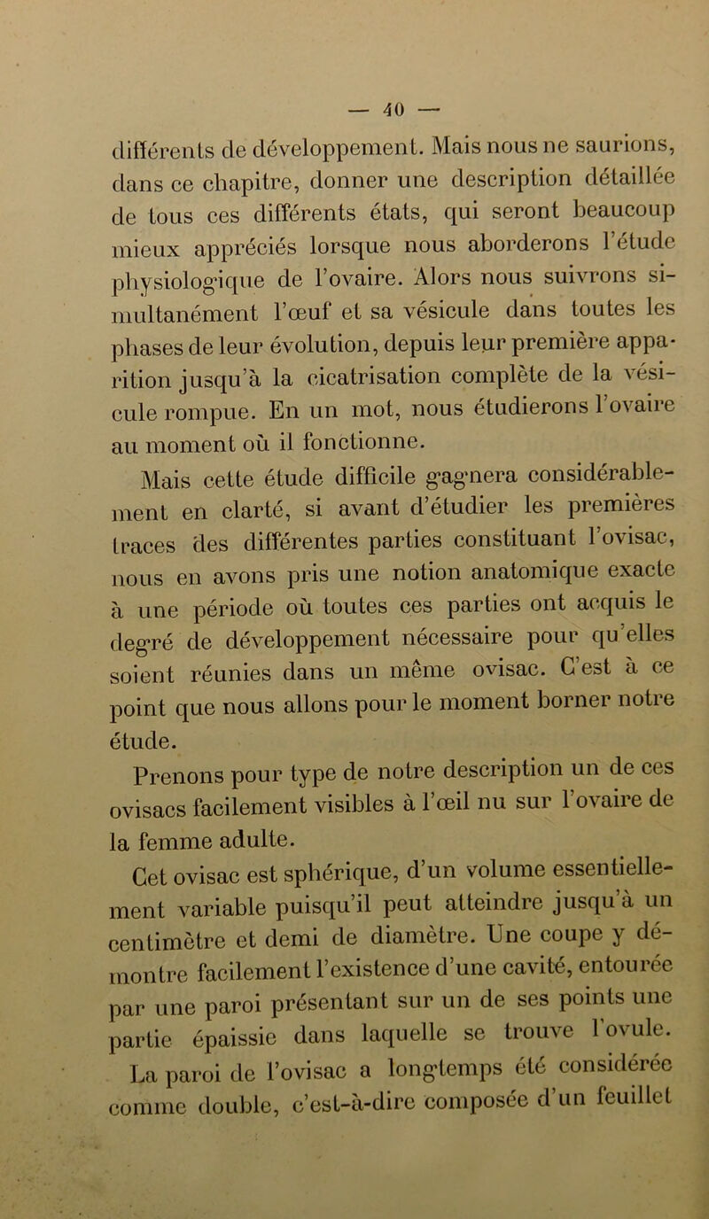 différents de développement. Mais nous ne saurions, dans ce chapitre, donner une description détaillée de tous ces différents états, qui seront beaucoup mieux appréciés lorsque nous aborderons l’étude pbysiolog*ique de l’ovaire. Alors nous suivrons si- multanément l’œuf et sa vésicule dans toutes les phases de leur évolution, depuis leur première appa- rition jusqu’à la cicatrisation complète de la vési- cule rompue. En un mot, nous étudierons 1 ovaire au moment où il fonctionne. Mais cette étude difficile g*agmera considérable- ment en clarté, si avant d’étudier les premières traces des différentes parties constituant l’ovisac, nous en avons pris une notion anatomique exacte à une période où toutes ces parties ont acquis le deg*ré de développement nécessaire pour qu’elles soient réunies dans un même ovisac. G est à ce point que nous allons pour le moment bornei notie étude. Prenons pour type de notre description un de ces ovisacs facilement visibles à l’œil nu sur l’ovaire de la femme adulte. Cet ovisac est sphérique, d’un volume essentielle- ment variable puisqu’il peut atteindre jusqu’à un centimètre et demi de diamètre. Une coupe y dé- montre facilement l’existence d’une cavité, entourée par une paroi présentant sur un de ses points une partie épaissie dans laquelle se trouve fovule. La paroi de l’ovisac a long-temps été considérée comme double, c’est-à-dire composée d’un feuillet